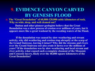 9. EVIDENCE CANYON CARVED
BY GENESIS FLOOD
a. The “Great Denudation” of 60,000-120,000 cubic kilometers of rock.
Why so wide, deep, and well cleaned out?
Dutton and other pioneer geologists believe that the Great
Denudation was a slow process of erosion over millions of years, but it
appears more like a great washout by the receding waters of the Flood.
If the denudation was caused by slow weathering and stream
activity, why did weathering and erosion stop abruptly at the scarp of
the Grand Staircase, leaving it intact? Why did the streams and rivers
over the Grand Staircase not also erode it down over the millions of
years? If the denudation was by slow weathering and local stream and
river activity, what caused such a complete cleanout of the Mesozoic
and Cenozoic layers, likely over the 40,000 square kilometers of the
Great Denudation?
 