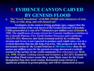 9. EVIDENCE CANYON CARVED
BY GENESIS FLOOD
a. The “Great Denudation” of 60,000-120,000 cubic kilometers of rock.
Why so wide, deep, and well cleaned out?
Geologists, in the context of long geologic ages, suggest that the
horizontal erosion of the rock layers of the Grand Staircase (Chocolate
Cliffs) proceeded at a rate of 6-7 kilometers per million years (Schmidt K.
1989. The significance of scarp retreat for Cenozoic landform evolution on
the Colorado Plateau, USA. Earth Surface Processes and Landforms
14(2):93-105). However, slow local erosional activity by weathering
streams and rivers, is not expected to produce such rapid rates, even in a
vertical direction that has the help of gravity. This proposed rate for the
horizontal erosion of the Grand Staircase is 100 times faster than the 61
meters per million years for the present average downward (vertical)
erosion of the surface of our world continents (For references see: Roth
AA. 1998. Origins: Linking science and Scripture, p 263-267). Erosion by
the receding Flood waters seems like a more likely cause for the Great
Denudation than slow local erosion. Horizontal scarp retreat is a
significant problem in geomorphology and will be commented on later.
 