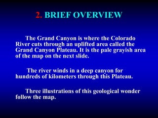 2. BRIEF OVERVIEW
The Grand Canyon is where the Colorado
River cuts through an uplifted area called the
Grand Canyon Plateau. It is the pale grayish area
of the map on the next slide.
The river winds in a deep canyon for
hundreds of kilometers through this Plateau.
Three illustrations of this geological wonder
follow the map.
 