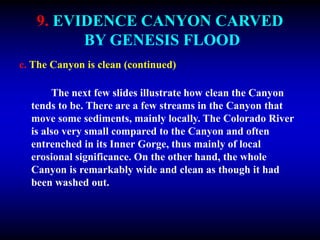 9. EVIDENCE CANYON CARVED
BY GENESIS FLOOD
c. The Canyon is clean (continued)
The next few slides illustrate how clean the Canyon
tends to be. There are a few streams in the Canyon that
move some sediments, mainly locally. The Colorado River
is also very small compared to the Canyon and often
entrenched in its Inner Gorge, thus mainly of local
erosional significance. On the other hand, the whole
Canyon is remarkably wide and clean as though it had
been washed out.
 