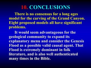 10. CONCLUSIONS
There is no consensus for a long ages
model for the carving of the Grand Canyon.
Eight proposed models all have significant
problems.
It would seem advantageous for the
geological community to expand its
explanatory menu and consider the Genesis
Flood as a possible valid causal agent. That
Flood is extremely dominant in folk
literature, and is also well authenticated
many times in the Bible.
 