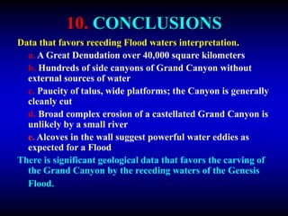 10. CONCLUSIONS
Data that favors receding Flood waters interpretation.
a. A Great Denudation over 40,000 square kilometers
b. Hundreds of side canyons of Grand Canyon without
external sources of water
c. Paucity of talus, wide platforms; the Canyon is generally
cleanly cut
d. Broad complex erosion of a castellated Grand Canyon is
unlikely by a small river
e. Alcoves in the wall suggest powerful water eddies as
expected for a Flood
There is significant geological data that favors the carving of
the Grand Canyon by the receding waters of the Genesis
Flood.
 