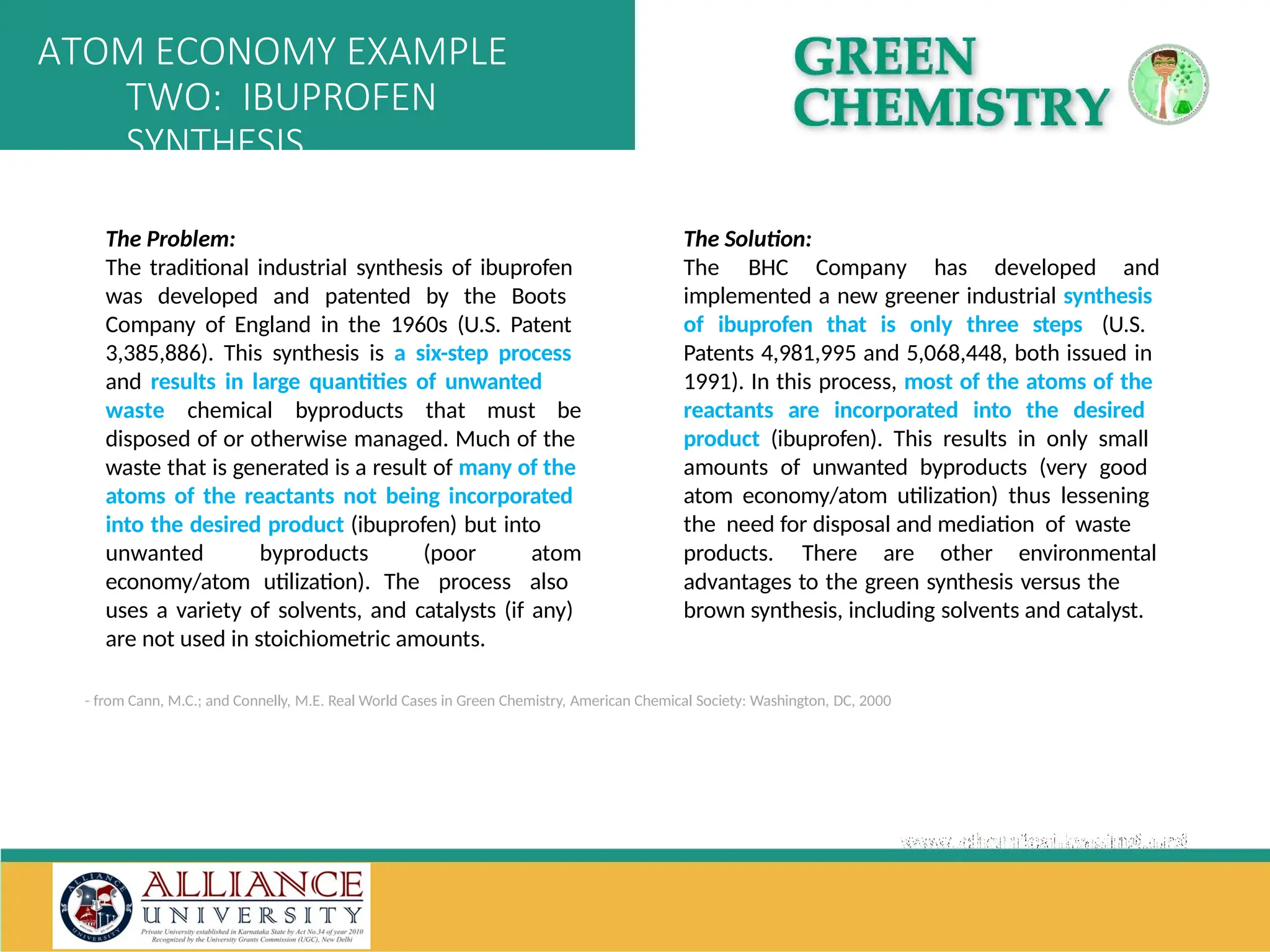 - from Cann, M.C.; and Connelly, M.E. Real World Cases in Green Chemistry, American Chemical Society: Washington, DC, 2000
The Problem:
The traditional industrial synthesis of ibuprofen
was developed and patented by the Boots
Company of England in the 1960s (U.S. Patent
3,385,886). This synthesis is a six-step process
and results in large quantities of unwanted
waste chemical byproducts that must be
disposed of or otherwise managed. Much of the
waste that is generated is a result of many of the
atoms of the reactants not being incorporated
into the desired product (ibuprofen) but into
unwanted byproducts (poor atom
economy/atom utilization). The process also
uses a variety of solvents, and catalysts (if any)
are not used in stoichiometric amounts.
The Solution:
The BHC Company has developed and
implemented a new greener industrial synthesis
of ibuprofen that is only three steps (U.S.
Patents 4,981,995 and 5,068,448, both issued in
1991). In this process, most of the atoms of the
reactants are incorporated into the desired
product (ibuprofen). This results in only small
amounts of unwanted byproducts (very good
atom economy/atom utilization) thus lessening
the need for disposal and mediation of waste
products. There are other environmental
advantages to the green synthesis versus the
brown synthesis, including solvents and catalyst.
ATOM ECONOMY EXAMPLE
TWO: IBUPROFEN
SYNTHESIS
 