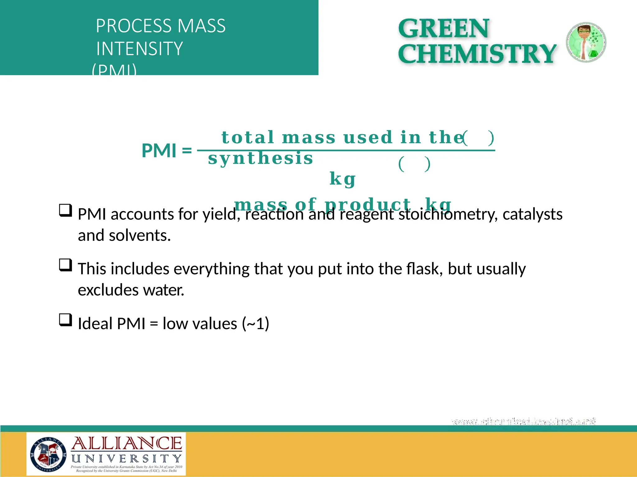 PMI =
𝐭𝐨𝐭𝐚𝐥 𝐦𝐚𝐬𝐬 𝐮𝐬𝐞𝐝 𝐢𝐧 𝐭𝐡𝐞
𝐬𝐲𝐧𝐭𝐡𝐞𝐬𝐢𝐬
𝐤𝐠
𝐦𝐚𝐬𝐬 𝐨𝐟 𝐩𝐫𝐨𝐝𝐮𝐜𝐭 𝐤𝐠
 PMI accounts for yield, reaction and reagent stoichiometry, catalysts
and solvents.
 This includes everything that you put into the flask, but usually
excludes water.
 Ideal PMI = low values (~1)
PROCESS MASS
INTENSITY
(PMI)
 