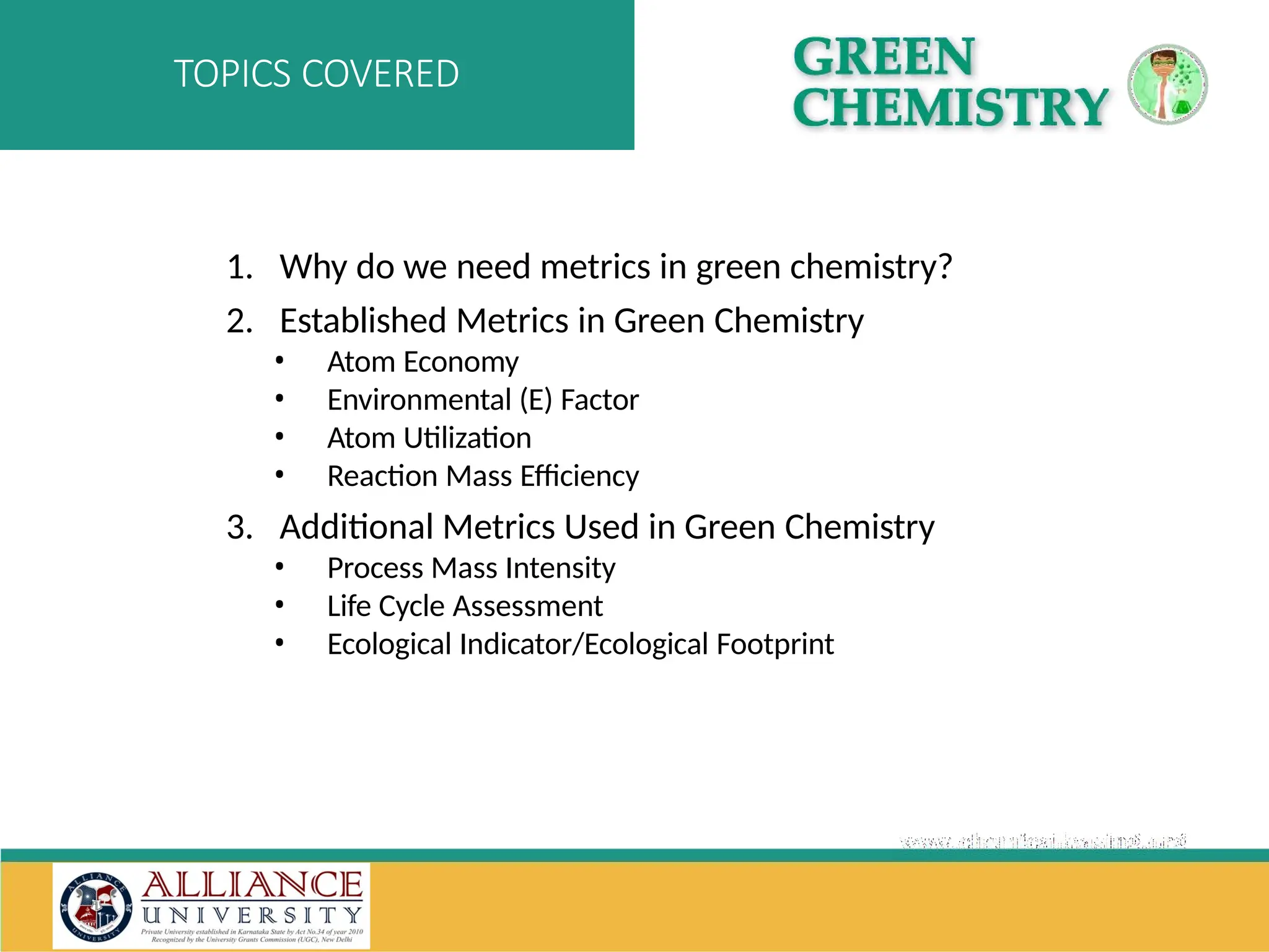 1. Why do we need metrics in green chemistry?
2. Established Metrics in Green Chemistry
• Atom Economy
• Environmental (E) Factor
• Atom Utilization
• Reaction Mass Efficiency
3. Additional Metrics Used in Green Chemistry
• Process Mass Intensity
• Life Cycle Assessment
• Ecological Indicator/Ecological Footprint
TOPICS COVERED
 