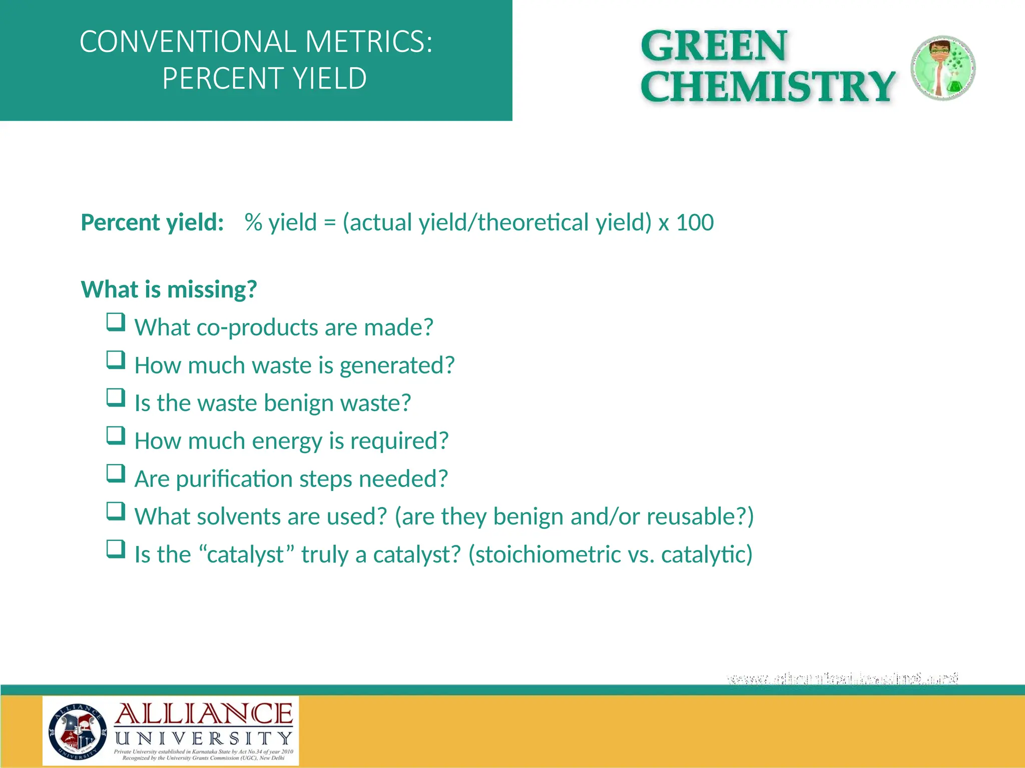 Percent yield: % yield = (actual yield/theoretical yield) x 100
What is missing?
 What co-products are made?
 How much waste is generated?
 Is the waste benign waste?
 How much energy is required?
 Are purification steps needed?
 What solvents are used? (are they benign and/or reusable?)
 Is the “catalyst” truly a catalyst? (stoichiometric vs. catalytic)
CONVENTIONAL METRICS:
PERCENT YIELD
 