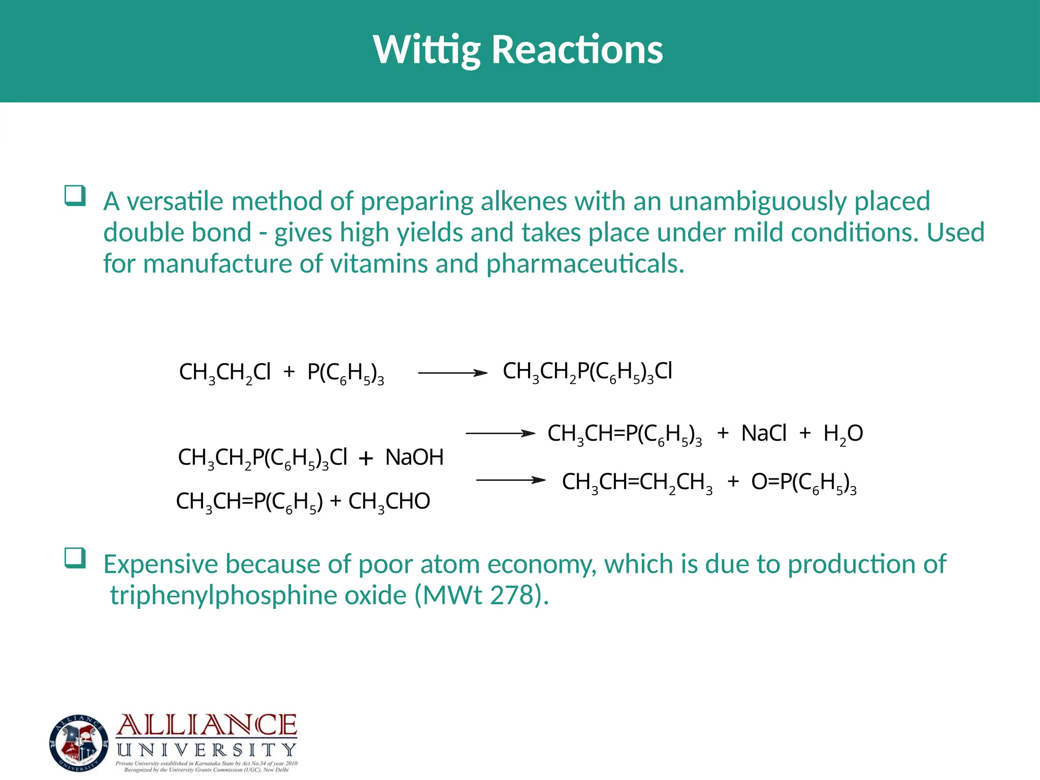  A versatile method of preparing alkenes with an unambiguously placed
double bond - gives high yields and takes place under mild conditions. Used
for manufacture of vitamins and pharmaceuticals.
 Expensive because of poor atom economy, which is due to production of
triphenylphosphine oxide (MWt 278).
CH3CH2Cl + P(C6H5)3
CH3CH2P(C6H5)3Cl
CH3CH2P(C6H5)3Cl + NaOH
CH3CH=P(C6H5) + CH3CHO
CH3CH=P(C6H5)3 + NaCl + H2O
CH3CH=CH2CH3 + O=P(C6H5)3
Wittig Reactions
 