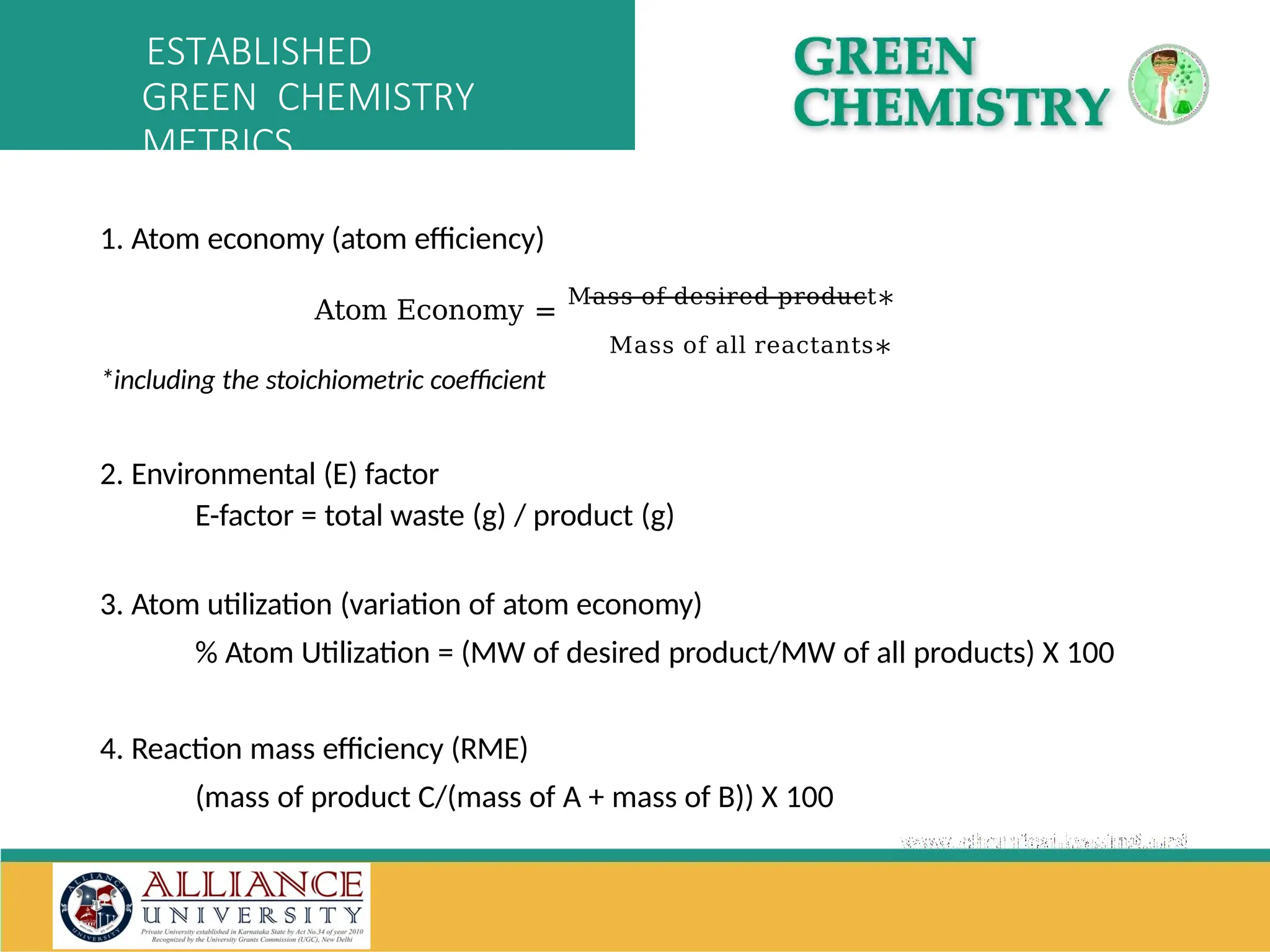 1. Atom economy (atom efficiency)
Atom Economy =
Mass of desired product∗
Mass of all reactants∗
*including the stoichiometric coefficient
2. Environmental (E) factor
E-factor = total waste (g) / product (g)
3. Atom utilization (variation of atom economy)
% Atom Utilization = (MW of desired product/MW of all products) X 100
4. Reaction mass efficiency (RME)
(mass of product C/(mass of A + mass of B)) X 100
ESTABLISHED
GREEN CHEMISTRY
METRICS
 