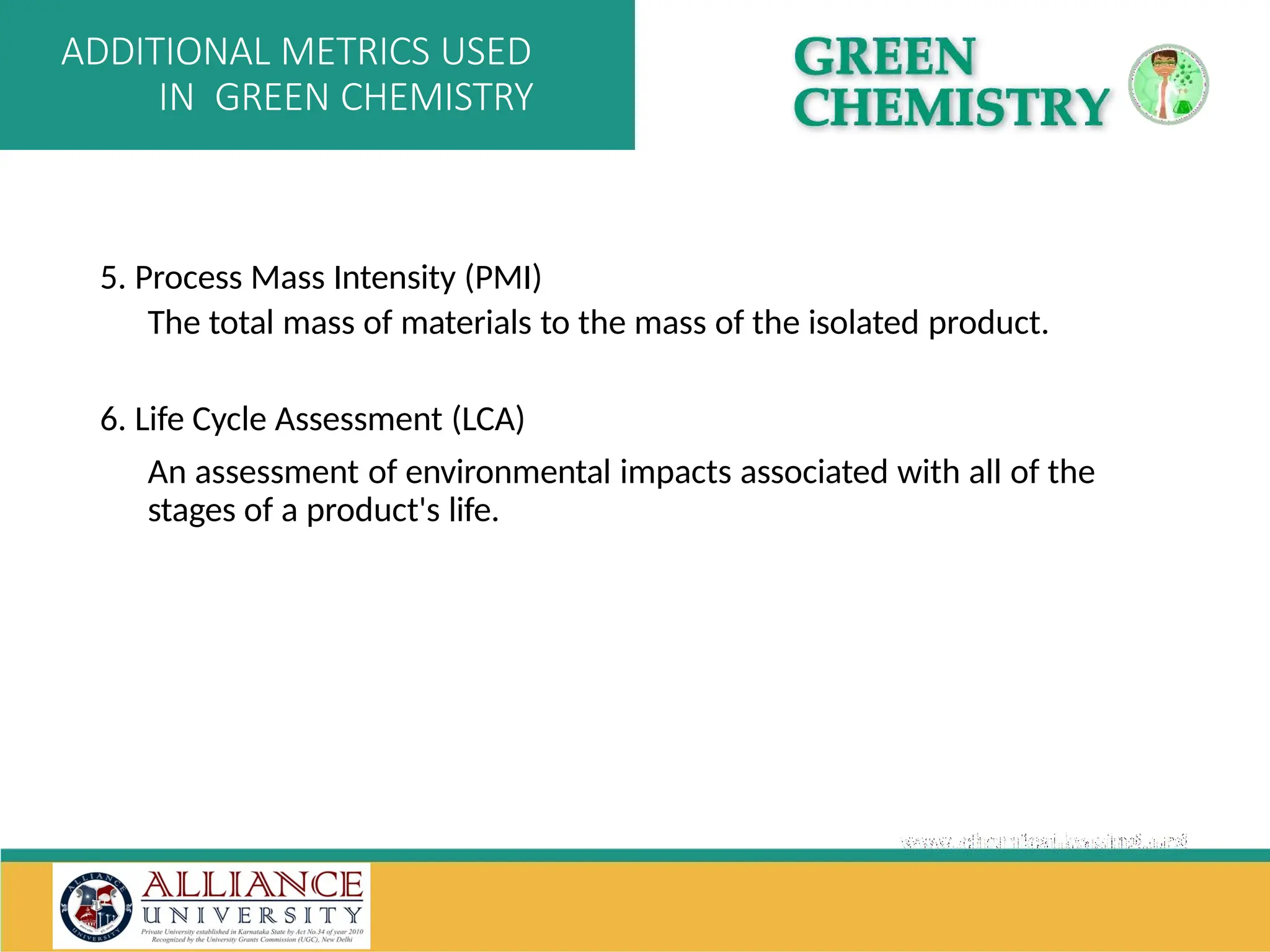 5. Process Mass Intensity (PMI)
The total mass of materials to the mass of the isolated product.
6. Life Cycle Assessment (LCA)
An assessment of environmental impacts associated with all of the
stages of a product's life.
ADDITIONAL METRICS USED
IN GREEN CHEMISTRY
 