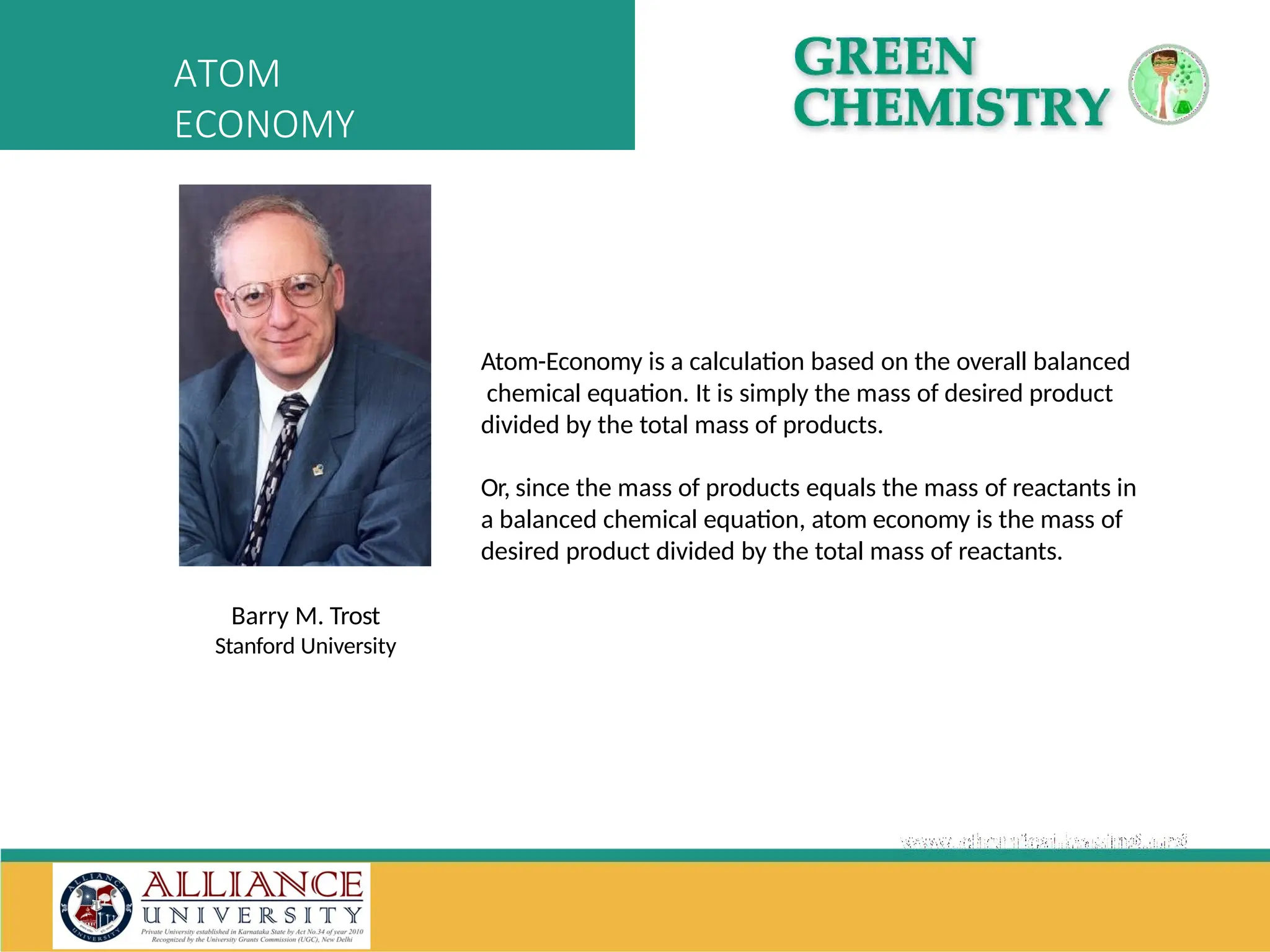Atom-Economy is a calculation based on the overall balanced
chemical equation. It is simply the mass of desired product
divided by the total mass of products.
Or, since the mass of products equals the mass of reactants in
a balanced chemical equation, atom economy is the mass of
desired product divided by the total mass of reactants.
Barry M. Trost
Stanford University
ATOM
ECONOMY
 