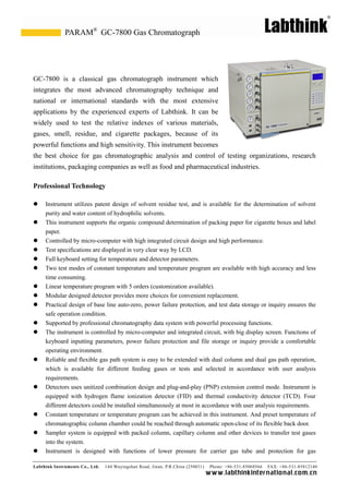 Labthink Instruments Co., Ltd. 144 Wuyingshan Road, Jinan, P.R.China (250031) Phone: +86-531-85068566 FAX: +86-531-85812140 
www.labthinkinter n atio n al.com.cn 
GC-7800 is a classical gas chromatograph instrument which integrates the most advanced chromatography technique and national or international standards with the most extensive applications by the experienced experts of Labthink. It can be widely used to test the relative indexes of various materials, gases, smell, residue, and cigarette packages, because of its powerful functions and high sensitivity. This instrument becomes the best choice for gas chromatographic analysis and control of testing organizations, research institutions, packaging companies as well food and pharmaceutical industries. 
Professional Technology 
 Instrument utilizes patent design of solvent residue test, and is available for the determination purity and water content of hydrophilic solvents. 
 This instrument supports the organic compound determination of packing paper for cigarette boxes and label paper. 
 Controlled by micro-computer with high integrated circuit design and performance. 
 Test specifications are displayed in very clear way by LCD. 
 Full keyboard setting for temperature and detector parameters. 
 Two test modes of constant temperature and program are available with high accuracy less time consuming. 
 Linear temperature program with 5 orders (customization available). 
 Modular designed detector provides more choices for convenient replacement. 
 Practical design of base line auto-zero, power failure protection, and test data storage or inquiry ensures the safe operation condition. 
 Supported by professional chromatography data system with powerful processing functions. 
 The instrument is controlled by micro-computer and integrated circuit, with big display screen. Functions of keyboard inputting parameters, power failure protection and file storage or inquiry provide a comfortable operating environment. 
 Reliable and flexible gas path system is easy to be extended with dual column operation, which is available for different feeding gases or tests and selected in accordance with user analysis requirements. 
 Detectors uses unitized combination design and plug-and-play (PNP) extension control mode. Instrument is equipped with hydrogen flame ionization detector (FID) and thermal conductivity TCD). Four different detectors could be installed simultaneously at most in accordance with user analysis requirements. 
 Constant temperature or program can be achieved in this instrument. And preset of chromatographic column chamber could be reached through automatic open-close of its flexible back door. 
 Sampler system is equipped with packed column, capillary column and other devices to transfer test gases into the system. 
 Instrument is designed with functions of lower pressure for carrier gas 
tube and protection GC-7800 Gas Chromatograph 
PARAM®  
