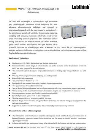 Labthink Instruments Co., Ltd.144 Wuyingshan Road, Jinan, P.R.China (250031) Phone: +86-531-85068566 FAX: +86-531-85812140 
www.labthinkinter n atio n al.com.cn 
GC-7800 with autosampler is a classical and high automation gas chromatograph instrument which integrates the most advanced chromatography technique and national or international standards with the most extensive applications by the experienced experts of Labthink. Its automatic preparing, sampling and analyzing functions effectively avoid system errors caused by manual operations. This instrument can be widely used to test the relative indexes of various materials, gases, smell, residue, and cigarette packages, because of its powerful functions and ultra-high precision. It becomes the best choice for gas chromatographic analysis and control of testing organizations, research institutions, packaging companies as well food and pharmaceutical industries. 
Professional Technology 
 Dual-detector (FID+TCD), dual-column and dual-gas path system 
 Instrument utilizes patent design of solvent residue test, and is available for the determination purity and water content of hydrophilic solvents. 
 This instrument supports the organic compound determination of packing paper for cigarette boxes and label paper. 
 Utilizing patent design of automatic preparing and feeding sample 
 Controlled by micro-computer 
 Test parameters are displayed by LCD 
 Equipped with two constant temperature chambers for sample preparation 
 Two specimens can be tested simultaneously 
 Special design of anti-condensation and back-flush cleaning avoids cross contamination between specimens 
 Various testing modes of constant temperature, temperature program and mixed control are available 
 Linear temperature program with 5 orders (customization available) 
 Power off protection against over- or drop- temperature 
 Modular designed detector provides extendable functions 
 Practical design of base line auto-zero, power failure protection, and test data storage or inquiry ensures the safe operation condition 
 Supported by professional chromatography data system with powerful processing functions 
Characteristics of Gas Chromatograph 
 The instrument is controlled by micro-computer and integrated circuit, with big display screen. Functions of keyboard inputting parameters, power failure protection and file storage or inquiry provide a comfortable operating environment. 
 Reliable and flexible gas path system is easy to be extended with dual column and gas path operation, 
GC-7800 Gas Chromatograph with Autosampler 
PARAM®  