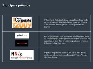 Principais prêmios



                     O Projeto da Rede Paulista de Inovação em Governo foi
                     reconhecido pela Revista Info Corporate, da Editora
                     Abril, como o melhor projeto na categoria Redes
                     Sociais.



                     O portal do Banco Real Santander voltado para a troca
                     de conhecimento sobre práticas de sustentabilidade foi
                     reconhecido com dois prêmios importantes prêmios:
                     E-Finance e Eco-Amcham.



                     O portal corporativo do HSBC foi eleito uma das 10
                     melhores intranets do mundo em 2009 pelo Nielsen
                     Norman Group.
 