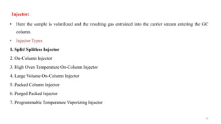 12
Injector:
• Here the sample is volatilized and the resulting gas entrained into the carrier stream entering the GC
column.
• Injector Types
1. Split/ Splitless Injector
2. On-Column Injector
3. High Oven Temperature On-Column Injector
4. Large Volume On-Column Injector
5. Packed Column Injector
6. Purged Packed Injector
7. Programmable Temperature Vaporizing Injector
 
