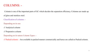 COLUMNS: -
Column is one of the important parts of GC which decides the separation efficiency. Columns are made up
of glass and stainless steel.
Classification of columns: -
Depending on its use:
✓ Analytical column
✓ Preparative column
Depending on its nature Column Types: -
✓ Packed column: - Are available in packed manner commercially and hence are called as Packed column.
14
 