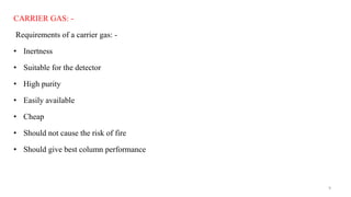 CARRIER GAS: -
Requirements of a carrier gas: -
• Inertness
• Suitable for the detector
• High purity
• Easily available
• Cheap
• Should not cause the risk of fire
• Should give best column performance
9
 