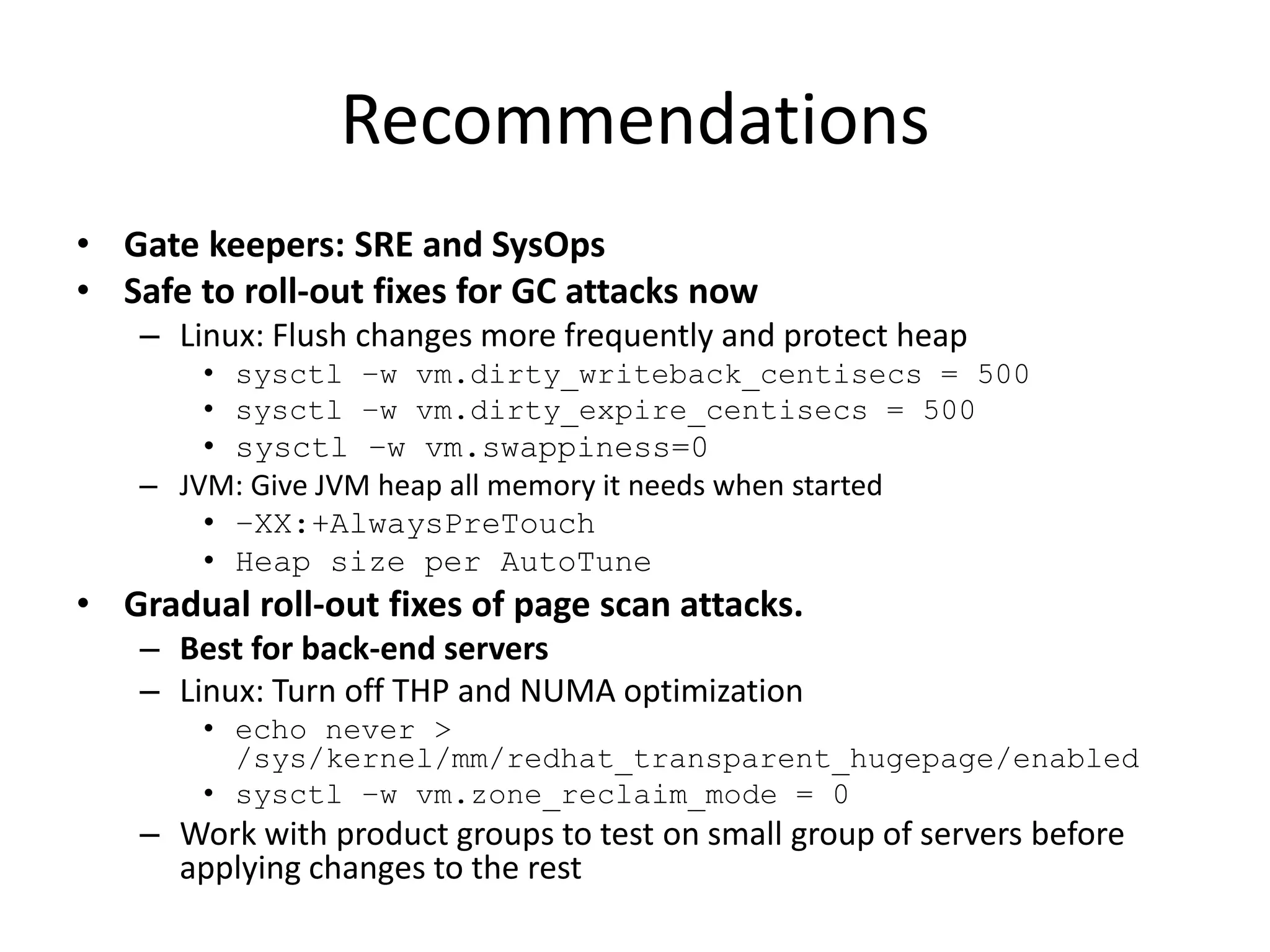 Recommendations
• Gate keepers: SRE and SysOps
• Safe to roll-out fixes for GC attacks now
– Linux: Flush changes more frequently and protect heap
• sysctl –w vm.dirty_writeback_centisecs = 500
• sysctl –w vm.dirty_expire_centisecs = 500

• sysctl –w vm.swappiness=0
– JVM: Give JVM heap all memory it needs when started
• –XX:+AlwaysPreTouch
• Heap size per AutoTune

• Gradual roll-out fixes of page scan attacks.
– Best for back-end servers
– Linux: Turn off THP and NUMA optimization
• echo never >
/sys/kernel/mm/redhat_transparent_hugepage/enabled
• sysctl –w vm.zone_reclaim_mode = 0

– Work with product groups to test on small group of servers before
applying changes to the rest

 