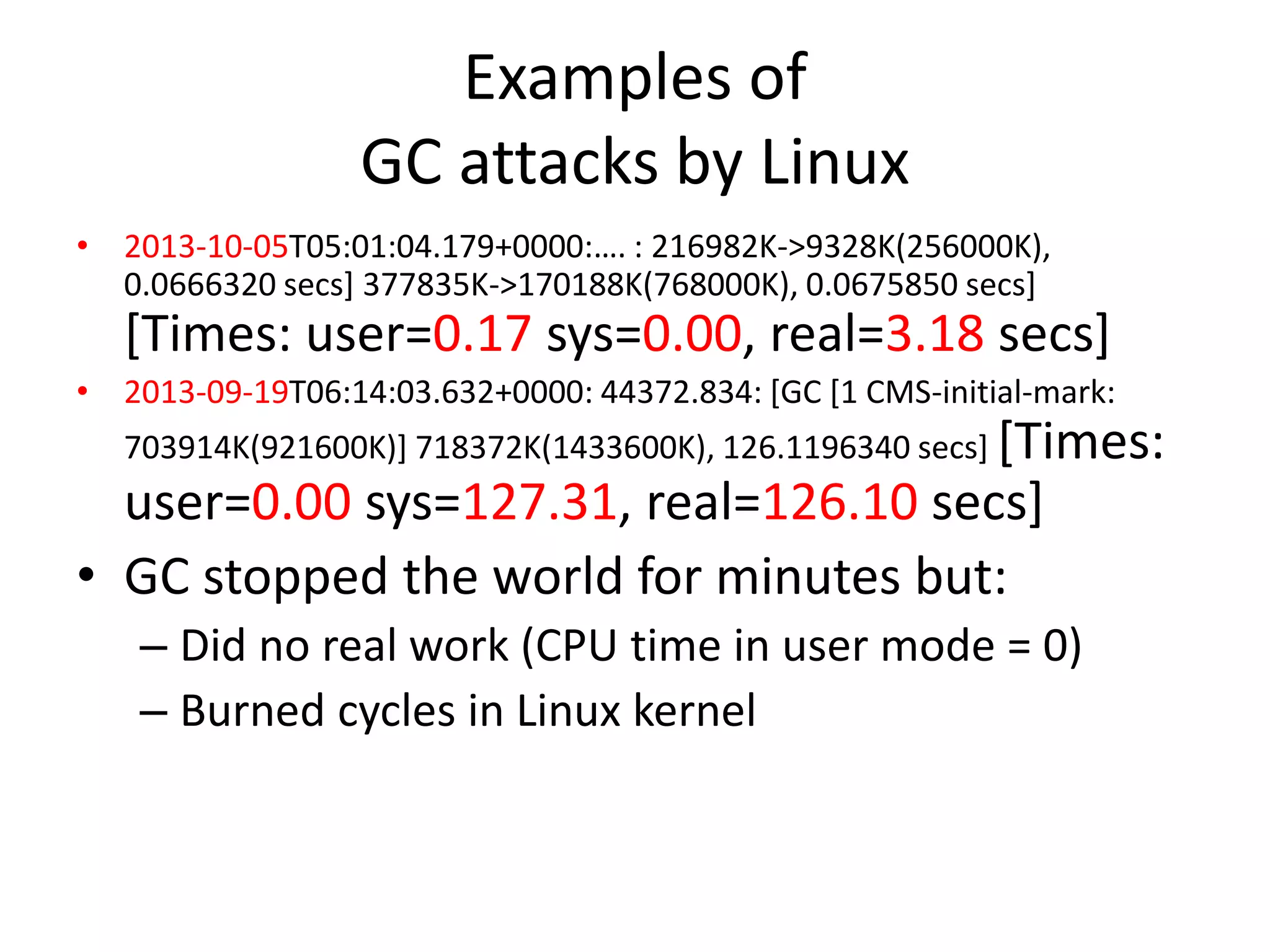 Examples of
GC attacks by Linux
• 2013-10-05T05:01:04.179+0000:…. : 216982K>9328K(256000K), 0.0666320 secs] 377835K-

>170188K(768000K), 0.0675850 secs] [Times:

user=0.17

sys=0.00, real=3.18 secs]
• 2013-09-19T06:14:03.632+0000: 44372.834: [GC [1 CMS-initial-mark:
703914K(921600K)] 718372K(1433600K), 126.1196340 secs] [Times:

user=0.00 sys=127.31, real=126.10 secs]
• GC stopped the world for minutes but:
– Did no real work (CPU time in user mode = 0)
– Burned cycles in Linux kernel

 