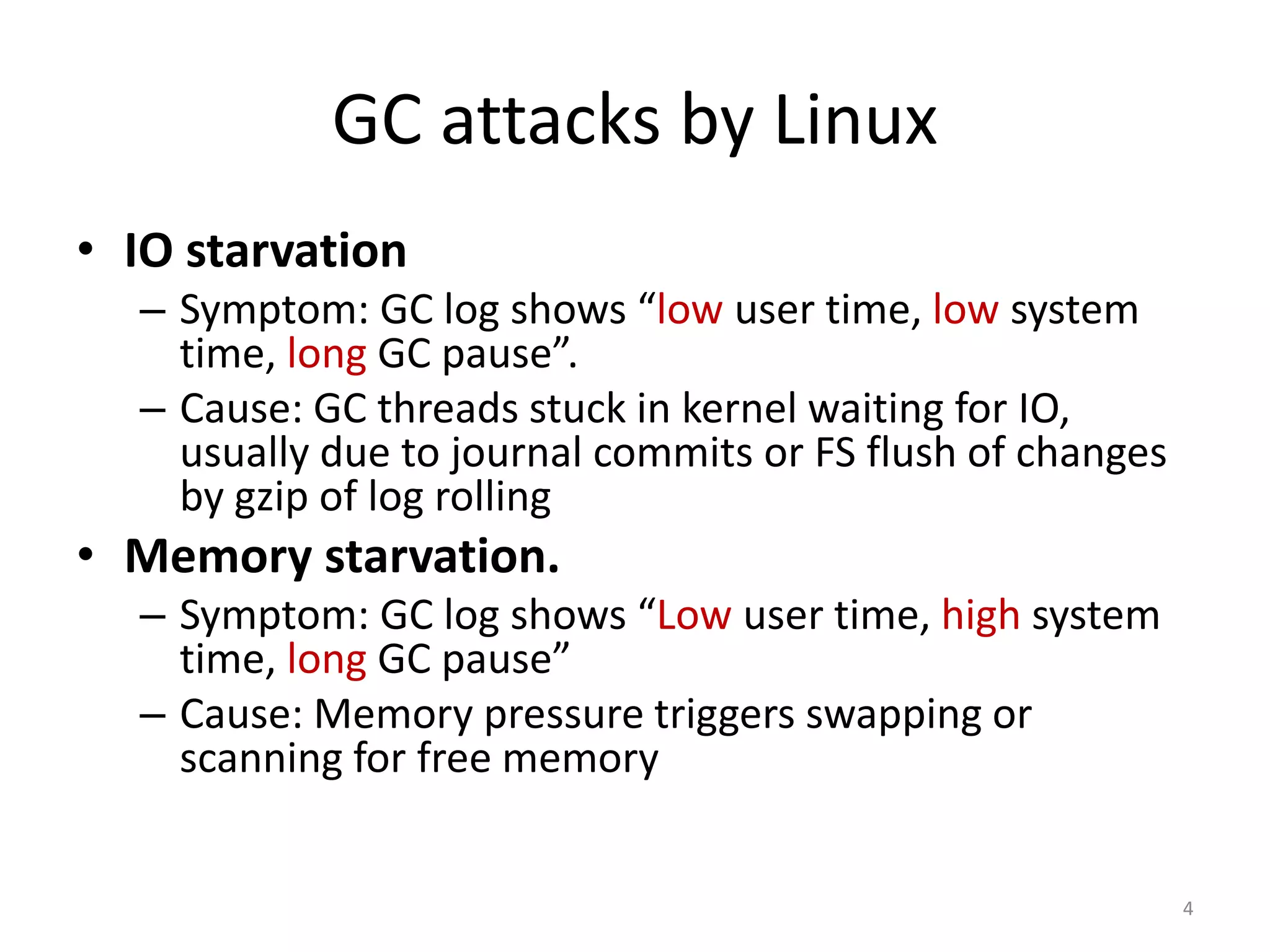 GC attacks by Linux
• IO starvation
– Symptom: GC log shows “low user time, low system
time, long GC pause”.
– Cause: GC threads stuck in kernel waiting for
IO, usually due to journal commits or FS flush of
changes by gzip of log rolling

• Memory starvation.
– Symptom: GC log shows “Low user time, high system
time, long GC pause”
– Cause: Memory pressure triggers swapping or
scanning for free memory

4

 