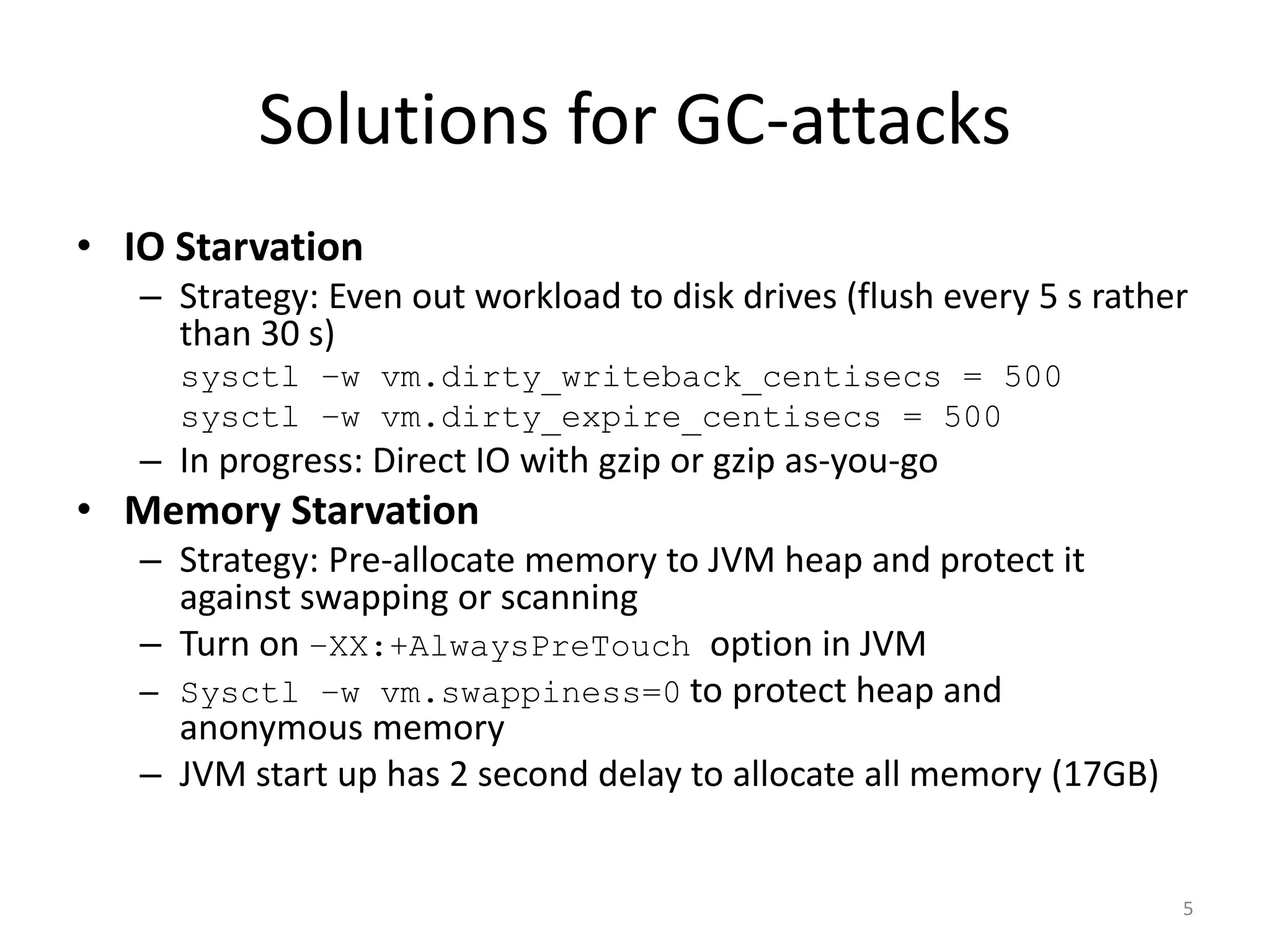 Solutions for GC-attacks
• IO Starvation
– Strategy: Even out workload to disk drives (flush every 5 s rather
than 30 s)
sysctl –w vm.dirty_writeback_centisecs = 500
sysctl –w vm.dirty_expire_centisecs = 500

– In progress: Direct IO with gzip or gzip as-you-go

• Memory Starvation
– Strategy: Pre-allocate memory to JVM heap and protect it
against swapping or scanning
– Turn on –XX:+AlwaysPreTouch option in JVM
– Sysctl –w vm.swappiness=0 to protect heap and
anonymous memory
– JVM start up has 2 second delay to allocate all memory (17GB)

5

 