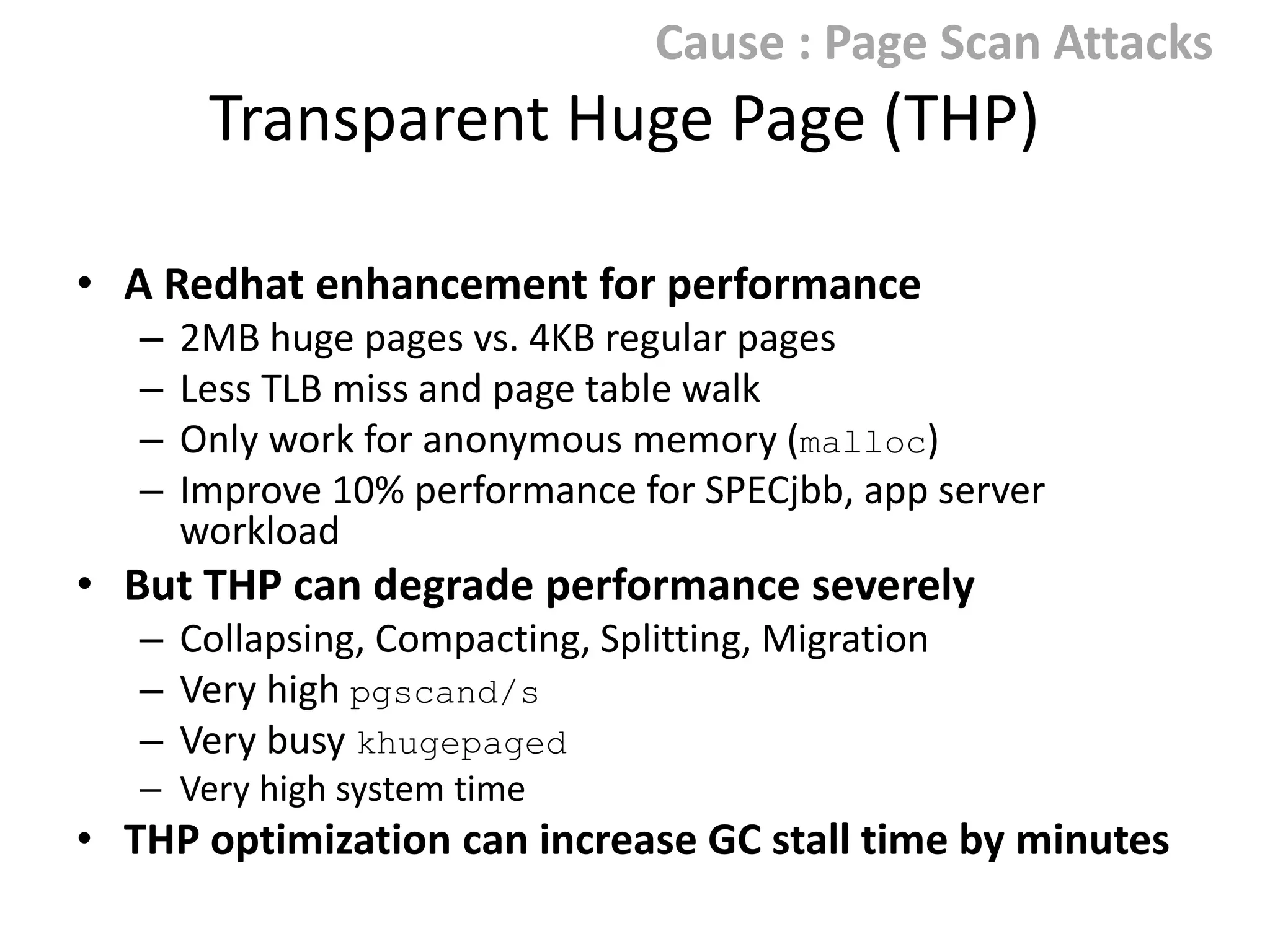 Cause : Page Scan Attacks

Transparent Huge Page (THP)
• A Redhat enhancement for performance
–
–
–
–

2MB huge pages vs. 4KB regular pages
Less TLB miss and page table walk
Only work for anonymous memory (malloc)
Improve 10% performance for SPECjbb, app server workload

• But THP can degrade performance severely
– Collapsing, Compacting, Splitting, Migration
– Very high pgscand/s
– Very busy khugepaged
– Very high system time when process compacts memory or
khugepaged runs

• THP optimization can increase GC stall time by minutes

 