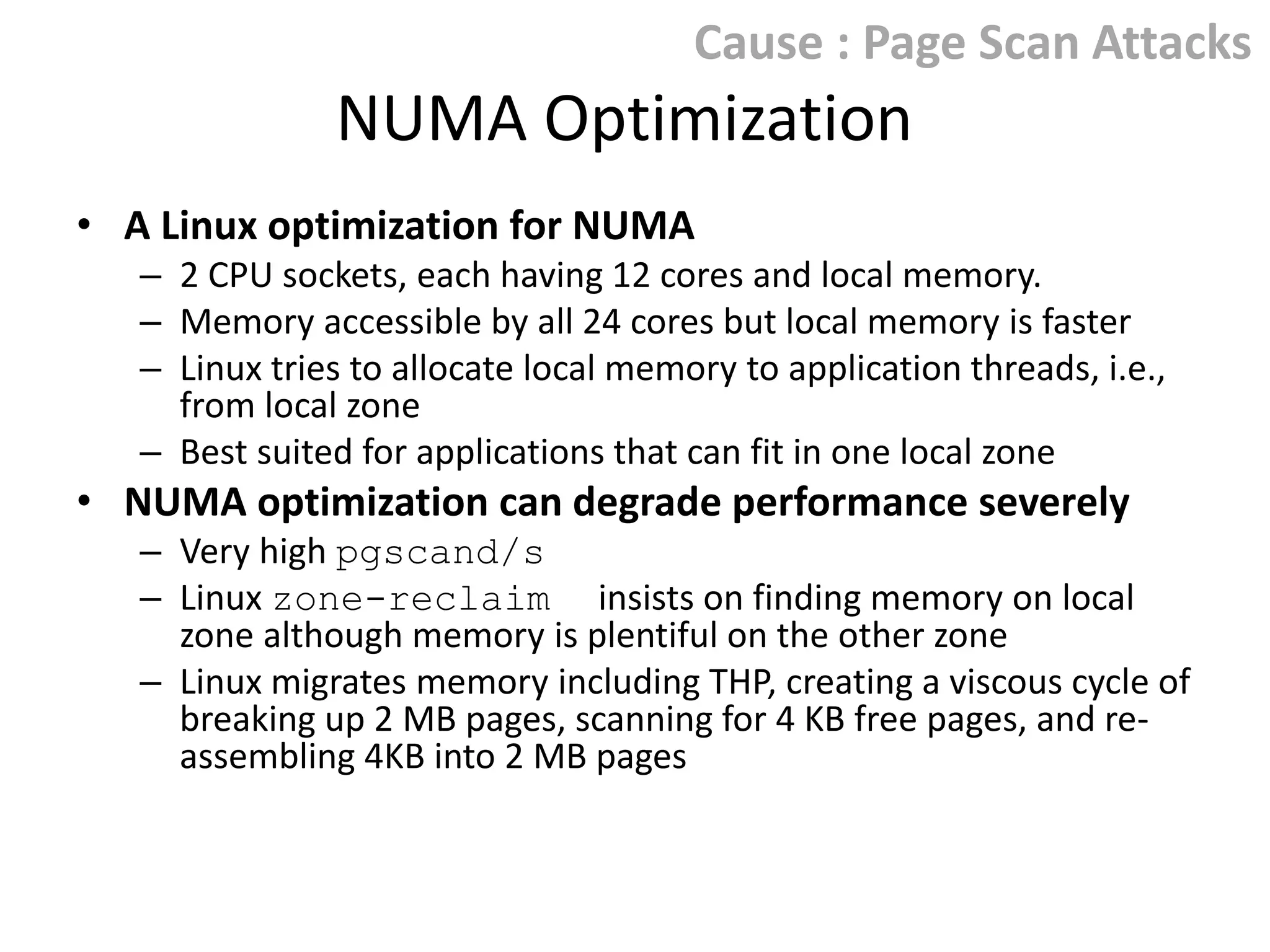 Cause : Page Scan Attacks

NUMA Optimization
• A Linux optimization for NUMA
– 2 CPU sockets, each having 12 cores and local memory.
– Memory accessible by all 24 cores but local memory is faster
– Linux tries to allocate local memory to application
threads, i.e., from local zone
– Best suited for applications that can fit in one local zone

• NUMA optimization can degrade performance severely
– Very high pgscand/s
– Linux zone-reclaim insists on finding memory on local
zone although memory is plentiful on the other zone
– Linux migrates memory including THP, creating a viscous cycle of
breaking up 2 MB pages, scanning for 4 KB free pages, and reassembling 4KB into 2 MB pages

 