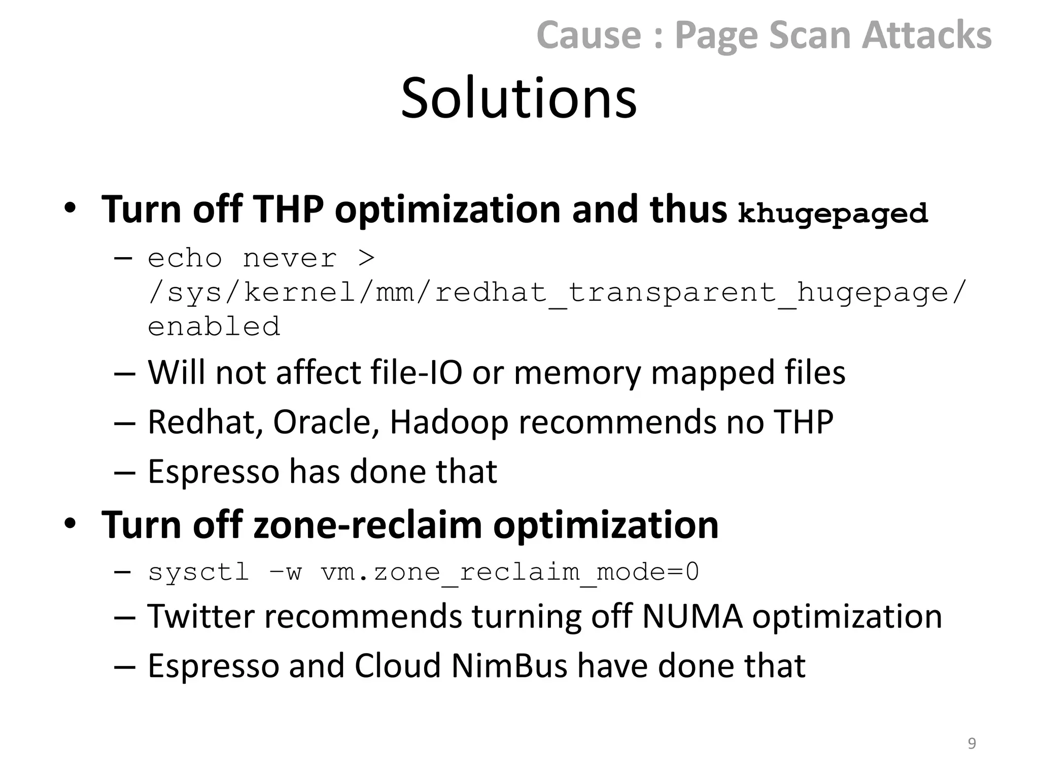 Cause : Page Scan Attacks

Solutions
• Turn off THP optimization and thus

khugepaged
– echo never >
/sys/kernel/mm/redhat_transparent_hugepa
ge/enabled

– Will not affect file-IO or memory mapped files
– Redhat, Oracle, Hadoop recommends no THP

• Turn off zone-reclaim optimization
– sysctl –w vm.zone_reclaim_mode=0

– Twitter recommends NUMA interleaving
9

 