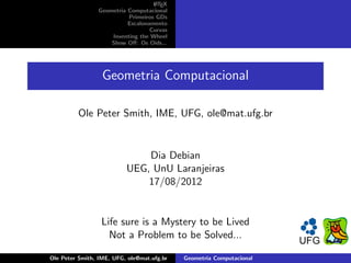 A
                                   L TEX
                Geometria Computacional
                          Primeiros GDs
                          Escalonamento
                                  Curvas
                    Inventing the Wheel
                    Show Oﬀ: Os Oids...




                  Geometria Computacional

         Ole Peter Smith, IME, UFG, ole@mat.ufg.br


                              Dia Debian
                          UEG, UnU Laranjeiras
                              17/08/2012


                  Life sure is a Mystery to be Lived
                    Not a Problem to be Solved...

Ole Peter Smith, IME, UFG, ole@mat.ufg.br   Geometria Computacional
 
