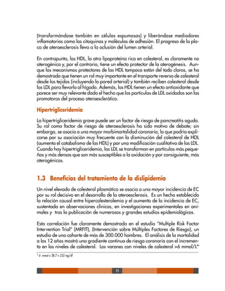 11
(transformándose también en células espumosas) y liberándose mediadores
inflamatorios como las citoquinas y moléculas de adhesión. El progreso de la pla-
ca de ateroesclerosis lleva a la oclusión del lumen arterial.
En contrapunto, las HDL, la otra lipoproteína rica en colesterol, es claramente no
aterogénica y, por el contrario, tiene un efecto protector de la aterogénesis. Aun-
que los mecanismos protectores de las HDL tampoco están del todo claros, se ha
demostrado que tienen un rol muy importante en el transporte reverso de colesterol
desde los tejidos (incluyendo la pared arterial) y también reciben colesterol desde
las LDL para llevarlo al hígado. Además, las HDL tienen un efecto antioxidante que
parece ser muy relevante dado el hecho que las partículas de LDL oxidadas son las
promotoras del proceso ateroesclerótico.
Hipertrigliceridemia
La hipertrigliceridemia grave puede ser un factor de riesgo de pancreatitis aguda.
Su rol como factor de riesgo de ateroesclerosis ha sido motivo de debate; sin
embargo, se asocia a una mayor morbimortalidad coronaria, lo que podría expli-
carse por su asociación muy frecuente con la disminución del colesterol de HDL
(aumenta el catabolismo de las HDL) y por una modificación cualitativa de las LDL.
Cuando hay hipertrigliceridemia, las LDL se transforman en partículas más peque-
ñas y más densas que son más susceptibles a la oxidación y por consiguiente, más
aterogénicas.
1.3 Beneficios del tratamiento de la dislipidemia
Un nivel elevado de colesterol plasmático se asocia a una mayor incidencia de EC
por su rol decisivo en el desarrollo de la ateroesclerosis. Es un hecho establecido
la relación causal entre hipercolesterolemia y el aumento de la incidencia de EC,
sustentada en observaciones clínicas, en investigaciones experimentales en ani-
males y tras la publicación de numerosos y grandes estudios epidemiológicos.
Esta correlación fue claramente demostrada en el estudio “Multiple Risk Factor
Intervention Trial” (MRFIT), (Intervención sobre Múltiples Factores de Riesgo), un
estudio de una cohorte de más de 300.000 hombres. El análisis de la mortalidad
a los 12 años mostró una gradiente continua de riesgo coronario con el incremen-
to en los niveles de colesterol. Los varones con niveles de colesterol >6 mmol/L*
* 6 mmoI x 38,7 = 232 mg/dl
 