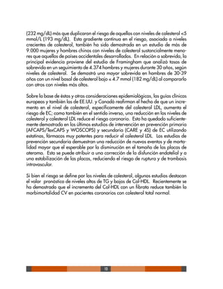 12
(232 mg/dL) más que duplicaron el riesgo de aquellos con niveles de colesterol <5
mmol/L (193 mg/dL). Esta gradiente continua en el riesgo, asociada a niveles
crecientes de colesterol, también ha sido demostrada en un estudio de más de
9.000 mujeres y hombres chinos con niveles de colesterol sustancialmente meno-
res que aquellos de países occidentales desarrollados. En relación a sobrevida, la
principal evidencia proviene del estudio de Framingham que analizó tasas de
sobrevida en un seguimiento de 4.374 hombres y mujeres durante 30 años, según
niveles de colesterol. Se demostró una mayor sobrevida en hombres de 30-39
años con un nivel basal de colesterol bajo ≤ 4.7 mmol (182 mg/dL) al compararlo
con otros con niveles más altos.
Sobre la base de éstas y otras consideraciones epidemiológicas, las guías clínicas
europeas y también las de EE.UU. y Canadá reafirman el hecho de que un incre-
mento en el nivel de colesterol, específicamente del colesterol LDL, aumenta el
riesgo de EC; como también en el sentido inverso, una reducción en los niveles de
colesterol y colesterol LDL reduce el riesgo coronario. Esto ha quedado suficiente-
mente demostrado en los últimos estudios de intervención en prevención primaria
(AFCAPS/TexCAPS y WOSCOPS) y secundaria (CARE y 4S) de EC utilizando
estatinas, fármacos muy potentes para reducir el colesterol LDL. Los estudios de
prevención secundaria demuestran una reducción de nuevos eventos y de morta-
lidad mayor que el esperable por la disminución en el tamaño de las placas de
ateroma. Esto se puede atribuir a una corrección de la disfunción endotelial y a
una estabilización de las placas, reduciendo el riesgo de ruptura y de trombosis
intravascular.
Si bien el riesgo se define por los niveles de colesterol, algunos estudios destacan
el valor pronóstico de niveles altos de TG y bajos de Col-HDL. Recientemente se
ha demostrado que el incremento del Col-HDL con un fibrato reduce también la
morbimortalidad CV en pacientes coronarios con colesterol total normal.
 