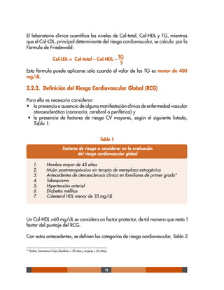 16
El laboratorio clínico cuantifica los niveles de Col-total, Col-HDL y TG, mientras
que el Col-LDL, principal determinante del riesgo cardiovascular, se calcula por la
Fórmula de Friedewald:
Col-LDL = Col-total – Col-HDL – TG
5
Esta fórmula puede aplicarse sólo cuando el valor de los TG es menor de 400
mg/dL.
2.2.2. Definición del Riesgo Cardiovascular Global (RCG)
Para ello es necesario considerar:
• la presencia o ausencia de alguna manifestación clínica de enfermedad vascular
ateroesclerótica (coronaria, cerebral o periférica) y
• la presencia de factores de riesgo CV mayores, según el siguiente listado,
Tabla 1:
* Padres, hermanos e hijos (hombres < 55 años y mujeres < 65 años).
Un Col-HDL >60 mg/dL se considera un factor protector, de tal manera que resta 1
factor del puntaje del RCG.
Con estos antecedentes, se definen las categorías de riesgo cardiovascular, Tabla 2.
Factores de riesgo a considerar en la evaluación
del riesgo cardiovascular global
Tabla 1
1. Hombre mayor de 45 años
2. Mujer postmenopáusica sin terapia de reemplazo estrogénico
3. Antecedentes de ateroesclerosis clínica en familiares de primer grado*
4. Tabaquismo
5. Hipertensión arterial
6. Diabetes mellitus
7. Colesterol HDL menor de 35 mg/dL
 