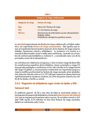 17
La obesidad (especialmente de distribución tóraco-abdominal) y el hábito seden-
tario, son importantes factores de riesgo condicionantes. Esto significa que ac-
túan principalmente favoreciendo la aparición de los factores de riesgo mayores:
diabetes, hipertensión arterial y dislipidemia. La resistencia a la insulina es a
menudo el denominador común a todas estas condiciones, conocida con el nom-
bre de sindrome plurimetabólico o sindrome X, y considerado como una de las
principales causas de la ateroesclerosis.
Los individuos con intolerancia a la glucosa, si bien no tienen riesgo de desarrollar
las complicaciones específicas de los diabéticos, tienen aumentado su riesgo CV.
Aunque estas patologías o condiciones no han sido incluidas en la categorización
del riesgo CV global, su reconocimiento y tratamiento son importantes porque su
mejoría modifica positivamente los factores de riesgo asociados antes señalados.
Una reducción discreta, entre un 5 a 10 % del peso corporal en obesos disminuye
significativamente la resistencia insulínica, las cifras de presión arterial y los nive-
les de los lípidos o facilita su control.
2.2.3. Diagnóstico de dislipidemia según niveles de lípidos y RCG
Colesterol total
En población general de 20 o más años de edad se recomienda realizar un
tamizaje para la pesquisa de dislipidemia a través de la determinación del colesterol
total que no requiere que la persona esté en ayunas. Se considera normal un Col-
total <200 mg/dL. Si el individuo no tiene otros factores de riesgo asociados,
deberá ser reevaluado cada 5 años.
Tabla 2
Categorías de riesgo cardiovascular
Categorías de riesgo Factores de riesgo
Bajo Menos de 2 factores de riesgo
Alto 2 o más factores de riesgo
Máximo Demostración de enfermedad vascular ateroesclerótica
Diabetes mellitus
Dislipidemias aterogénicas genéticas severas
 