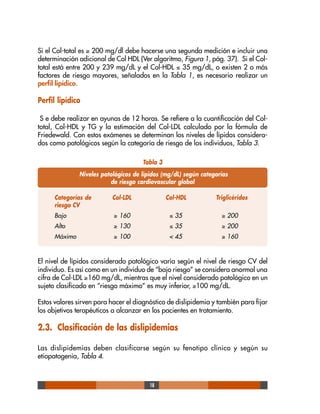 18
Si el Col-total es ≥ 200 mg/dl debe hacerse una segunda medición e incluir una
determinación adicional de Col HDL (Ver algoritmo, Figura 1, pág. 37). Si el Col-
total está entre 200 y 239 mg/dL y el Col-HDL ≤ 35 mg/dL, o existen 2 o más
factores de riesgo mayores, señalados en la Tabla 1, es necesario realizar un
perfil lipídico.
Perfil lipídico
S e debe realizar en ayunas de 12 horas. Se refiere a la cuantificación del Col-
total, Col-HDL y TG y la estimación del Col-LDL calculado por la fórmula de
Friedewald. Con estos exámenes se determinan los niveles de lípidos considera-
dos como patológicos según la categoría de riesgo de los individuos, Tabla 3.
El nivel de lípidos considerado patológico varía según el nivel de riesgo CV del
individuo. Es así como en un individuo de “bajo riesgo” se considera anormal una
cifra de Col-LDL ≥160 mg/dL, mientras que el nivel considerado patológico en un
sujeto clasificado en “riesgo máximo” es muy inferior, ≥100 mg/dL.
Estos valores sirven para hacer el diagnóstico de dislipidemia y también para fijar
los objetivos terapéuticos a alcanzar en los pacientes en tratamiento.
2.3. Clasificación de las dislipidemias
Las dislipidemias deben clasificarse según su fenotipo clínico y según su
etiopatogenia, Tabla 4.
Tabla 3
Niveles patológicos de lípidos (mg/dL) según categorías
de riesgo cardiovascular global
Categorías de Col-LDL Col-HDL Triglicéridos
riesgo CV
Bajo ≥ 160 ≤ 35 ≥ 200
Alto ≥ 130 ≤ 35 ≥ 200
Máximo ≥ 100 < 45 ≥ 160
 