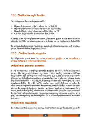 20
2.3.1. Clasificación según fenotipo
Se distinguen 4 formas de presentación:
• Hipercolesterolemia aislada: elevación del Col-LDL.
• Hipertrigliceridemia aislada: elevación de triglicéridos
• Hiperlipidemia mixta: elevación del Col-LDL y de TG
• Col-HDL bajo aislado: disminución de Col-HDL
Cuando existe hipertrigliceridemia es muy frecuente que se asocie a una disminu-
ción del Col-HDL, por disminución de la síntesis y mayor catabolismo de las HDL.
La antigua clasificación de Fredrickson que divide a las dislipidemias en 5 fenotipos
ya no tiene utilidad en la práctica clínica.
2.3.2. Clasificación etiopatogénica
La dislipidemia puede tener una causa primaria o genética o ser secundaria a
otras patologías o factores ambientales.
Dislipidemias primarias genéticas
Se ha estimado que la etiología genética es causa de un 4% de las dislipidemias
en la población general; sin embargo, esta contribución llega a ser de un 30 % en
los pacientes con cardiopatía coronaria, cifra que puede elevarse en pacientes
jóvenes. Las dislipidemias genéticas se caracterizan por niveles muy altos de lípidos
(hipercolesterolemias > 300 mg/dL, hipertrigliceridemias > 400 mg/dL) o niveles
muy bajos de Col-HDL (< 25 mg/dL) muchas veces con triglicéridos normales. En
ellas también se pueden encontrar depósitos tisulares de lípidos. A modo de ejem-
plo, en la hipercolesterolemia familiar: xantomas tendinosos (extensores de la
mano, tendón de Aquiles), tuberosos en la piel (en codos y rodillas) y arco corneal.
En las hipertrigliceridemias con hiperquilomicronemia: xantomas eruptivos en la
piel, hepatomegalia y esplenomegalia. En la disbetalipoproteinemia: xantomas
palmares.
Dislipidemias secundarias
En todo paciente dislipidémico es muy importante investigar las causas con el fin
 