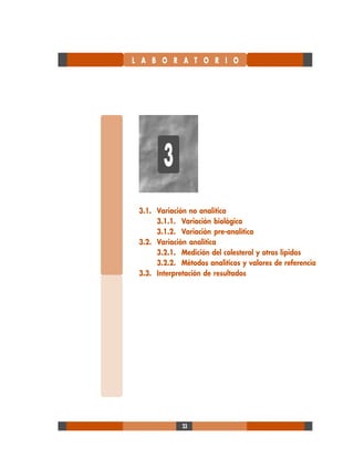 23
L A B O R A T O R I O
3.1. Variación no analítica
3.1.1. Variación biológica
3.1.2. Variación pre-analítica
3.2. Variación analítica
3.2.1. Medición del colesterol y otros lípidos
3.2.2. Métodos analíticos y valores de referencia
3.3. Interpretación de resultados
3
 