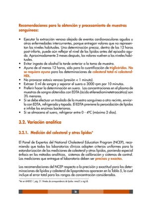 26
Recomendaciones para la obtención y procesamiento de muestras
sanguíneas:
• Ejecutar la extracción venosa alejada de eventos cardiovasculares agudos u
otras enfermedades intercurrentes, porque entregan valores que no represen-
tan los niveles habituales. Una determinación precoz, dentro de las 12 horas
post-infarto, puede aún reflejar el nivel de los lípidos antes del episodio agu-
do. Aproximadamente 3 meses después, los valores vuelven a los niveles habi-
tuales.
• Evitar ingesta de alcohol la tarde anterior a la toma de muestra.
• Ayuno de al menos 12 horas, sólo para la cuantificación de triglicéridos. No
se requiere ayuno para las determinaciones de colesterol total ni colesterol-
HDL.
• No provocar estasis venoso (presión < 1 minuto).
• Extraer 5 ml de sangre y separar el suero a 3000 rpm por 10 minutos.
• Preferir hacer la determinación en suero. Las concentraciones en el plasma de
muestras de sangre obtenidas con EDTA (ácido etilenediaminetetraacético) son
3% menores.
• Si se debe efectuar un traslado de la muestra sanguínea a otro recinto, enviar-
la con EDTA, refrigerada y tapada. El EDTA previene la peroxidación de lípidos
e inhibe las enzimas bacterianas.
• Si se almacena el suero, refrigerar entre 0 - 4ºC (máximo 2 días).
3.2. Variación analítica
3.2.1. Medición del colesterol y otros lípidos*
El Panel de Expertos del National Cholesterol Education Program (NCEP), reco-
mienda que todos los laboratorios clínicos adopten criterios uniformes para la
estandarización de las mediciones de colesterol y otros lípidos, poniendo especial
énfasis en los métodos analíticos, sistemas de calibración y sistemas de control.
Las mediciones que entregue el laboratorio deben ser precisas y exactas.
Las recomendaciones del NCEP respecto a la precisión y exactitud para las deter-
minaciones de lípidos y colesterol de lipoproteínas aparecen en la Tabla 5, la cual
incluye el error total para los rangos de concentración considerados.
*Ver en ANEXO 1, pág. 31: Niveles de correspondencia de lípidos: mmol/L a mg/dL.
 