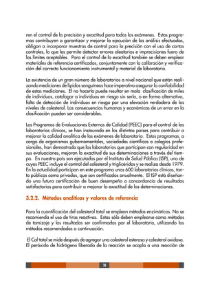 28
ren el control de la precisión y exactitud para todos los exámenes. Estos progra-
mas contribuyen a garantizar y mejorar la ejecución de los análisis efectuados,
obligan a incorporar muestras de control para la precisión con el uso de cartas
controles, lo que les permite detectar errores aleatorios e imprecisiones fuera de
los límites aceptables. Para el control de la exactitud también se deben emplear
materiales de referencia certificados, conjuntamente con la calibración y verifica-
ción del correcto funcionamiento instrumental y material de laboratorio.
La existencia de un gran número de laboratorios a nivel nacional que están reali-
zando mediciones de lípidos sanguíneos hace imperativo asegurar la confiabilidad
de estas mediciones. El no hacerlo puede resultar en mala clasificación de miles
de individuos, catalogar a individuos en riesgo sin serlo, o en forma alternativa,
falta de detección de individuos en riesgo por una elevación verdadera de los
niveles de colesterol. Las consecuencias humanas y económicas de un error en la
clasificación pueden ser considerables.
Los Programas de Evaluaciones Externos de Calidad (PEEC) para el control de los
laboratorios clínicos, se han instaurado en los distintos países para contribuir a
mejorar la calidad analítica de los exámenes de laboratorio. Estos programas, a
cargo de organismos gubernamentales, sociedades científicas o colegios profe-
sionales, han demostrado que los laboratorios que participan con regularidad en
sus evaluaciones, mejoran la exactitud de sus determinaciones a través del tiem-
po. En nuestro país son ejecutados por el Instituto de Salud Pública (ISP), uno de
cuyos PEEC incluye el control del colesterol y triglicéridos y se realiza desde 1979.
En la actualidad participan en este programa unos 600 laboratorios clínicos, tan-
to públicos como privados, que son certificados anualmente. El ISP está diseñan-
do una futura certificación de buen desempeño o concordancia de resultados
satisfactorios para contribuir a mejorar la exactitud de las determinaciones.
3.2.2. Métodos analíticos y valores de referencia
Para la cuantificación del colesterol total se emplean métodos enzimáticos. No se
recomienda el uso de tiras reactivas. Estas sólo deben emplearse como métodos
de tamizaje y los resultados ser confirmados por el laboratorio, utilizando los
métodos recomendados a continuación.
El Col-total se mide después de agregar una colesterol esterasa y colesterol oxidasa.
El peróxido de hidrógeno liberado de la reacción se acopla a una reacción de
 