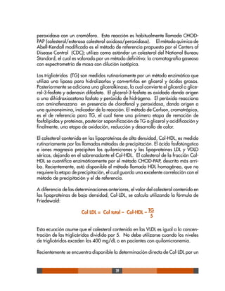 29
peroxidasa con un cromóforo. Esta reacción es habitualmente llamada CHOD-
PAP (colesterol/esterasa colesterol oxidasa/peroxidasa). El método químico de
Abell-Kendall modificado es el método de referencia propuesto por el Centers of
Disease Control (CDC); utiliza como estándar un colesterol del National Bureau
Standard, el cual es valorado por un método definitivo: la cromatografía gaseosa
con espectrometría de masa con dilución isotópica.
Los triglicéridos (TG) son medidos rutinariamente por un método enzimático que
utiliza una lipasa para hidrolizarlos y convertirlos en glicerol y ácidos grasos.
Posteriormente se adiciona una glicerolkinasa, la cual convierte el glicerol a glice-
rol-3-fosfato y adenosin difosfato. El glicerol-3-fosfato es oxidado dando origen
a una dihidroxiacetona fosfato y peróxido de hidrógeno. El peróxido reacciona
con aminofenazona en presencia de clorofenol y peroxidasa, dando origen a
una quinoneimina, indicador de la reacción. El método de Carlson, cromotrópico,
es el de referencia para TG, el cual tiene una primera etapa de remoción de
fosfolípidos y proteínas, posterior saponificación de TG a glicerol y acidificación y
finalmente, una etapa de oxidación, reducción y desarrollo de color.
El colesterol contenido en las lipoproteínas de alta densidad, Col-HDL, es medido
rutinariamente por los llamados métodos de precipitación. El ácido fosfotúngstico
e iones magnesio precipitan los quilomicrones y las lipoproteínas LDL y VDLD
séricas, dejando en el sobrenadante el Col-HDL. El colesterol de la fracción Col-
HDL se cuantifica enzimáticamente por el método CHOD-PAP, descrito más arri-
ba. Recientemente, está disponible el método llamada HDL homogéneo, que no
requiere la etapa de precipitación, el cual guarda una excelente correlación con el
método de precipitación y el de referencia.
A diferencia de las determinaciones anteriores, el valor del colesterol contenido en
las lipoproteínas de baja densidad, Col-LDL, se calcula utilizando la fórmula de
Friedewald:
Col LDL = Col total – Col-HDL – TG
5
Esta ecuación asume que el colesterol contenido en las VLDL es igual a la concen-
tración de los triglicéridos dividido por 5. No debe utilizarse cuando los niveles
de triglicéridos exceden los 400 mg/dL o en pacientes con quilomicronemia.
Recientemente se encuentra disponible la determinación directa de Col-LDL por un
 