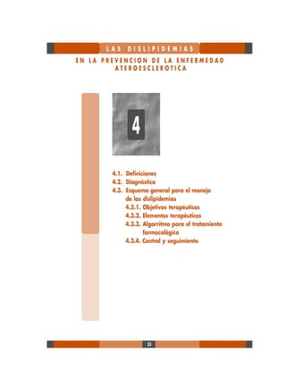 33
L A S D I S L I P I D E M I A S
E N L A P R E V E N C I O N D E L A E N F E R M E D A D
A T E R O E S C L E R O T I C A
4.1. Definiciones
4.2. Diagnóstico
4.3. Esquema general para el manejo
de las dislipidemias
4.3.1. Objetivos terapéuticos
4.3.2. Elementos terapéuticos
4.3.3. Algorritmo para el tratamiento
farmacológico
4.3.4. Control y seguimiento
4
 
