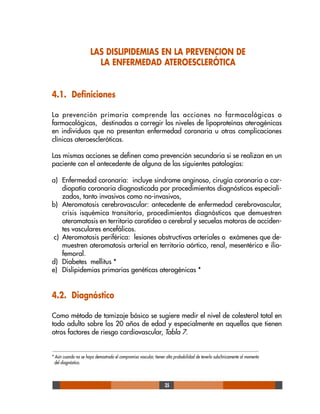 35
LAS DISLIPIDEMIAS EN LA PREVENCION DE
LA ENFERMEDAD ATEROESCLERÓTICA
4.1. Definiciones
La prevención primaria comprende las acciones no farmacológicas o
farmacológicas, destinadas a corregir los niveles de lipoproteínas aterogénicas
en individuos que no presentan enfermedad coronaria u otras complicaciones
clínicas ateroescleróticas.
Las mismas acciones se definen como prevención secundaria si se realizan en un
paciente con el antecedente de alguna de las siguientes patologías:
a) Enfermedad coronaria: incluye sindrome anginoso, cirugía coronaria o car-
diopatía coronaria diagnosticada por procedimientos diagnósticos especiali-
zados, tanto invasivos como no-invasivos,
b) Ateromatosis cerebrovascular: antecedente de enfermedad cerebrovascular,
crisis isquémica transitoria, procedimientos diagnósticos que demuestren
ateromatosis en territorio carotídeo o cerebral y secuelas motoras de acciden-
tes vasculares encefálicos.
c) Ateromatosis periférica: lesiones obstructivas arteriales o exámenes que de-
muestren ateromatosis arterial en territorio aórtico, renal, mesentérico e ilio-
femoral.
d) Diabetes mellitus *
e) Dislipidemias primarias genéticas aterogénicas *
4.2. Diagnóstico
Como método de tamizaje básico se sugiere medir el nivel de colesterol total en
todo adulto sobre los 20 años de edad y especialmente en aquellos que tienen
otros factores de riesgo cardiovascular, Tabla 7.
* Aún cuando no se haya demostrado el compromiso vascular, tienen alta probabilidad de tenerlo subclínicamente al momento
del diagnóstico.
 