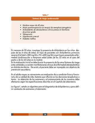 36
Tabla 7
Factores de riesgo cardiovascular
• Hombre mayor de 45 años
• Mujer postmenopáusica sin terapia de reemplazo estrogénico
• Antecedentes de ateroesclerosis clínica precoz en familiares
de primer grado
• Tabaquismo
• Hipertensión arterial
• Diabetes mellitus
En menores de 20 años, investigar la presencia de dislipidemia en los niños des-
pués de los 6 años de edad, en hijos de pacientes con dislipidemias primarias
severas (Col-total >300 mg/dL o TG >400 mg/dL) o que hayan presentado enfer-
medad cardiovascular a temprana edad (antes de los 55 años en el caso del
padre y de los 65 años en la madre).
En la evaluación inicial se debe buscar la presencia de los otros factores de riesgo
antes señalados y si existen manifestaciones clínicas de enfermedad ateroesclerótica
en distintos territorios. De existir, el paciente debe ser manejado con objetivos de
prevención secundaria.
En el adulto mayor, es conveniente una evaluación de su condición física y funcio-
nal y de su calidad de vida, factores que influirán en las decisiones terapéuticas a
tomar. La obtención de los exámenes y el procesamiento de las muestras debe
efectuarse según las especificaciones descritas en el Capítulo de Laboratorio.
La Figura1, señala un algoritmo para el diagnóstico de dislipidemias y para defi-
nir conductas de exámenes y tratamiento.
 