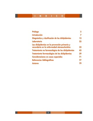 3
Prólogo 5
Introducción 7
Diagnóstico y clasificación de las dislipidemias 13
Laboratorio 23
Las dislipidemias en la prevención primaria y
secundaria en la enfermedad ateroesclerótica 33
Tratamiento no farmacológico de las dislipidemias 43
Tratamiento farmacológico de las dislipidemias 59
Consideraciones en casos especiales 71
Referencias bibliográficas 77
Autores 79
I N D I C E
 