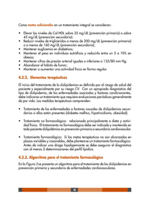 40
Como metas adicionales en un tratamiento integral se consideran:
• Elevar los niveles de Col-HDL sobre 35 mg/dL (prevención primaria) o sobre
45 mg/dL (prevención secundaria);
• Reducir niveles de triglicéridos a menos de 200 mg/dL (prevención primaria)
o a menos de 160 mg/dL (prevención secundaria);
• Mantener euglicemia en diabéticos;
• Mantener el peso en individuos eutróficos y reducirlo entre un 5 a 10% en
obesos;
• Mantener cifras de presión arterial iguales o inferiores a 135/80 mm Hg;
• Abandonar el hábito de fumar;
• Mantener o aumentar una actividad física en forma regular.
4.3.2. Elementos terapéuticos
El inicio del tratamiento de la dislipidemias es definido por el riesgo de salud del
paciente y especialmente por su riesgo CV. Con un apropiado diagnóstico del
tipo de dislipidemia, de las enfermedades asociadas y factores condicionantes,
debe indicarse un tratamiento que requiere evaluaciones periódicas generalmente
de por vida. Las medidas terapéuticas comprenden:
• Tratamiento de las enfermedades o factores causales de dislipidemias secun-
darias si ellas están presentes (diabetes mellitus, hipotiroidismo, obesidad).
• Tratamiento no farmacológico: relacionado principalmente a dieta y activi-
dad física. El tratamiento no farmacológico debe ser indicado y mantenido en
todo paciente dislipidémico en prevención primaria o secundaria cardiovascular.
• Tratamiento farmacológico: Si las metas terapéuticas no son alcanzadas en
plazos variables y razonables, debe plantearse un tratamiento farmacológico.
Antes de indicar una droga hipolipemiante se debe asegurar el diagnóstico
con al menos 2 determinaciones del perfil lipídico.
4.3.3. Algorritmo para el tratamiento farmacológico
En la Figura 3 se presenta un algoritmo para el tratamiento de las dislipidemias en
prevención primaria y secundaria de enfermedades cardiovasculares.
 