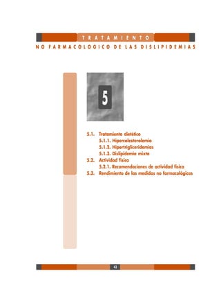 43
5.1. Tratamiento dietético
5.1.1. Hipercolesterolemia
5.1.2. Hipertrigliceridemias
5.1.3. Dislipidemia mixta
5.2. Actividad física
5.2.1. Recomendaciones de actividad física
5.3. Rendimiento de las medidas no farmacológicas
T R A T A M I E N T O
N O F A R M A C O L O G I C O D E L A S D I S L I P I D E M I A S
5
 