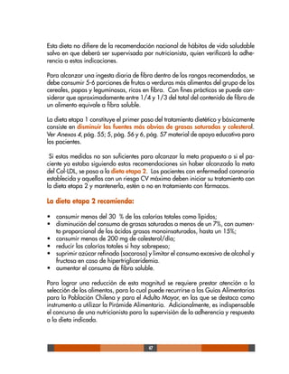 47
Esta dieta no difiere de la recomendación nacional de hábitos de vida saludable
salvo en que deberá ser supervisada por nutricionista, quien verificará la adhe-
rencia a estas indicaciones.
Para alcanzar una ingesta diaria de fibra dentro de los rangos recomendados, se
debe consumir 5-6 porciones de frutas o verduras más alimentos del grupo de los
cereales, papas y leguminosas, ricos en fibra. Con fines prácticos se puede con-
siderar que aproximadamente entre 1/4 y 1/3 del total del contenido de fibra de
un alimento equivale a fibra soluble.
La dieta etapa 1 constituye el primer paso del tratamiento dietético y básicamente
consiste en disminuir las fuentes más obvias de grasas saturadas y colesterol.
Ver Anexos 4, pág. 55; 5, pág. 56 y 6, pág. 57 material de apoyo educativo para
los pacientes.
Si estas medidas no son suficientes para alcanzar la meta propuesta o si el pa-
ciente ya estaba siguiendo estas recomendaciones sin haber alcanzado la meta
del Col-LDL, se pasa a la dieta etapa 2. Los pacientes con enfermedad coronaria
establecida y aquellos con un riesgo CV máximo deben iniciar su tratamiento con
la dieta etapa 2 y mantenerla, estén o no en tratamiento con fármacos.
La dieta etapa 2 recomienda:
• consumir menos del 30 % de las calorías totales como lípidos;
• disminución del consumo de grasas saturadas a menos de un 7%, con aumen-
to proporcional de los ácidos grasos monoinsaturados, hasta un 15%;
• consumir menos de 200 mg de colesterol/día;
• reducir las calorías totales si hay sobrepeso;
• suprimir azúcar refinado (sacarosa) y limitar el consumo excesivo de alcohol y
fructosa en caso de hipertrigliceridemia.
• aumentar el consumo de fibra soluble.
Para lograr una reducción de esta magnitud se requiere prestar atención a la
selección de los alimentos, para lo cual puede recurrirse a las Guías Alimentarias
para la Población Chilena y para el Adulto Mayor, en las que se destaca como
instrumento a utilizar la Pirámide Alimentaria. Adicionalmente, es indispensable
el concurso de una nutricionista para la supervisión de la adherencia y respuesta
a la dieta indicada.
 