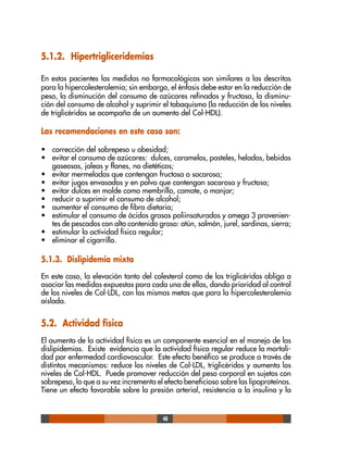 48
5.1.2. Hipertrigliceridemias
En estos pacientes las medidas no farmacológicas son similares a las descritas
para la hipercolesterolemia; sin embargo, el énfasis debe estar en la reducción de
peso, la disminución del consumo de azúcares refinados y fructosa, la disminu-
ción del consumo de alcohol y suprimir el tabaquismo (la reducción de los niveles
de triglicéridos se acompaña de un aumento del Col-HDL).
Las recomendaciones en este caso son:
• corrección del sobrepeso u obesidad;
• evitar el consumo de azúcares: dulces, caramelos, pasteles, helados, bebidas
gaseosas, jaleas y flanes, no dietéticos;
• evitar mermeladas que contengan fructosa o sacarosa;
• evitar jugos envasados y en polvo que contengan sacarosa y fructosa;
• evitar dulces en molde como membrillo, camote, o manjar;
• reducir o suprimir el consumo de alcohol;
• aumentar el consumo de fibra dietaria;
• estimular el consumo de ácidos grasos poliinsaturados y omega 3 provenien-
tes de pescados con alto contenido graso: atún, salmón, jurel, sardinas, sierra;
• estimular la actividad física regular;
• eliminar el cigarrillo.
5.1.3. Dislipidemia mixta
En este caso, la elevación tanto del colesterol como de los triglicéridos obliga a
asociar las medidas expuestas para cada una de ellas, dando prioridad al control
de los niveles de Col-LDL, con las mismas metas que para la hipercolesterolemia
aislada.
5.2. Actividad física
El aumento de la actividad física es un componente esencial en el manejo de las
dislipidemias. Existe evidencia que la actividad física regular reduce la mortali-
dad por enfermedad cardiovascular. Este efecto benéfico se produce a través de
distintos mecanismos: reduce los niveles de Col-LDL, triglicéridos y aumenta los
niveles de Col-HDL. Puede promover reducción del peso corporal en sujetos con
sobrepeso, lo que a su vez incrementa el efecto beneficioso sobre las lipoproteínas.
Tiene un efecto favorable sobre la presión arterial, resistencia a la insulina y la
 