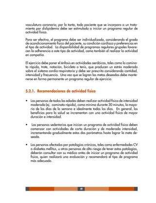 49
vasculatura coronaria; por lo tanto, todo paciente que se incorpora a un trata-
miento por dislipidemia debe ser estimulado a iniciar un programa regular de
actividad física.
Para ser efectivo, el programa debe ser individualizado, considerando el grado
de acondicionamiento físico del paciente, su condición cardíaca y preferencias en
el tipo de actividad. La disponibilidad de programas regulares grupales favore-
cen la adherencia a este tipo de actividad, como también el realizar la actividad
en compañía.
El ejercicio debe poner el énfasis en actividades aeróbicas, tales como la camina-
ta rápida, trote, natación, bicicleta o tenis, que producen un estrés moderado
sobre el sistema cardio-respiratorio y debe ser prescrito considerando cantidad,
intensidad y frecuencia. Una vez que se logren las metas deseadas debe mante-
nerse en forma permanente un programa regular de ejercicio.
5.2.1. Recomendaciones de actividad física
• Las personas de todas las edades deben realizar actividad física de intensidad
moderada (ej. caminata rápida), como mínimo durante 30 minutos, la mayo-
ría de los días de la semana e idealmente todos los días. En general, los
beneficios para la salud se incrementan con una actividad física de mayor
duración e intensidad.
• Las personas sedentarias que inician un programa de actividad física deben
comenzar con actividades de corta duración y de moderada intensidad,
incrementando gradualmente estos dos parámetros hasta lograr la meta de-
seada.
• Las personas afectadas por patologías crónicas, tales como enfermedades CV
o diabetes mellitus, u otras personas de alto riesgo de tener estas patologías,
deberán consultar con su médico antes de iniciar un programa de actividad
física, quien realizará una evaluación y recomendará el tipo de programa
más adecuado.
 