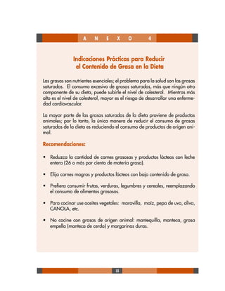 55
A N E X O 4
Indicaciones Prácticas para Reducir
el Contenido de Grasa en la Dieta
Las grasas son nutrientes esenciales; el problema para la salud son las grasas
saturadas. El consumo excesivo de grasas saturadas, más que ningún otro
componente de su dieta, puede subirle el nivel de colesterol. Mientras más
alto es el nivel de colesterol, mayor es el riesgo de desarrollar una enferme-
dad cardiovascular.
La mayor parte de las grasas saturadas de la dieta proviene de productos
animales; por lo tanto, la única manera de reducir el consumo de grasas
saturadas de la dieta es reduciendo el consumo de productos de origen ani-
mal.
Recomendaciones:
• Reduzca la cantidad de carnes grasosas y productos lácteos con leche
entera (26 o más por ciento de materia grasa).
• Elija carnes magras y productos lácteos con bajo contenido de grasa.
• Prefiera consumir frutas, verduras, legumbres y cereales, reemplazando
el consumo de alimentos grasosos.
• Para cocinar use aceites vegetales: maravilla, maíz, pepa de uva, oliva,
CANOLA, etc.
• No cocine con grasas de origen animal: mantequilla, manteca, grasa
empella (manteca de cerdo) y margarinas duras.
 