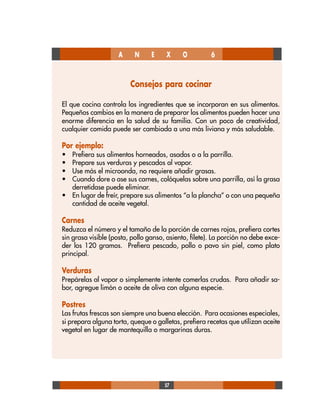 57
Consejos para cocinar
El que cocina controla los ingredientes que se incorporan en sus alimentos.
Pequeños cambios en la manera de preparar los alimentos pueden hacer una
enorme diferencia en la salud de su familia. Con un poco de creatividad,
cualquier comida puede ser cambiada a una más liviana y más saludable.
Por ejemplo:
• Prefiera sus alimentos horneados, asados o a la parrilla.
• Prepare sus verduras y pescados al vapor.
• Use más el microonda, no requiere añadir grasas.
• Cuando dore o ase sus carnes, colóquelas sobre una parrilla, así la grasa
derretidase puede eliminar.
• En lugar de freír, prepare sus alimentos “a la plancha” o con una pequeña
cantidad de aceite vegetal.
Carnes
Reduzca el número y el tamaño de la porción de carnes rojas, prefiera cortes
sin grasa visible (posta, pollo ganso, asiento, filete). La porción no debe exce-
der los 120 gramos. Prefiera pescado, pollo o pavo sin piel, como plato
principal.
Verduras
Prepárelas al vapor o simplemente intente comerlas crudas. Para añadir sa-
bor, agregue limón o aceite de oliva con alguna especie.
Postres
Las frutas frescas son siempre una buena elección. Para ocasiones especiales,
si prepara alguna torta, queque o galletas, prefiera recetas que utilizan aceite
vegetal en lugar de mantequilla o margarinas duras.
A N E X O 6
 