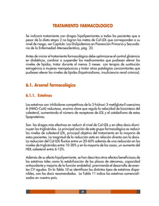 61
TRATAMIENTO FARMACOLOGICO
Se indicará tratamiento con drogas hipolipemiantes a todos los pacientes que a
pesar de la dieta etapa 2 no logran las metas de Col-LDL que corresponden a su
nivel de riesgo, ver Capítulo: Las Dislipidemias en Prevención Primaria y Secunda-
ria de la Enfermedad Ateroesclerótica, pág. 33.
Antes de iniciar el tratamiento farmacológico debe optimizarse el control glicémico
en diabéticos, cambiar o suspender los medicamentos que pudiesen elevar los
niveles de lípidos, tratar durante al menos 3 meses con terapia de sustitución
estrogénica a mujeres menopáusicas y tratar otras patologías concomitantes que
pudiesen elevar los niveles de lípidos (hipotiroidismo, insuficiencia renal crónica).
6.1. Arsenal farmacológico
6.1.1. Estatinas
Las estatinas son inhibidores competitivos de la 3-hidroxi-3-metilglutaril coenzima
A (HMG-CoA) reductasa, enzima clave que regula la velocidad de biosíntesis del
colesterol, aumentando el número de receptores de LDL y el catabolismo de estas
lipoproteínas.
Son las drogas más efectivas en reducir el nivel de Col-LDL y en altas dosis dismi-
nuyen los triglicéridos. La principal acción de este grupo farmacológico es reducir
los niveles de colesterol LDL, principal objetivo del tratamiento en la mayoría de
estos pacientes. La magnitud de la reducción está en relación directa con la dosis.
La reducción del Col-LDL fluctúa entre un 20-60% además de una reducción en los
niveles de triglicéridos entre 10-30% y en la mayoría de los casos, un aumento del
HDL colesterol entre 6-12%.
Además de su efecto hipolipemiante, se han descritos otros efectos beneficiosos de
las estatinas tales como la estabilización de las placas de ateromas, capacidad
antioxidante y mejoría de la función endotelial, previniendo el desarrollo de even-
tos CV agudos. En la Tabla 10 se identifican los distintos tipos de estatinas dispo-
nibles, con las dosis recomendadas. La Tabla 11 indica las estatinas comerciali-
zadas en nuestro país.
 